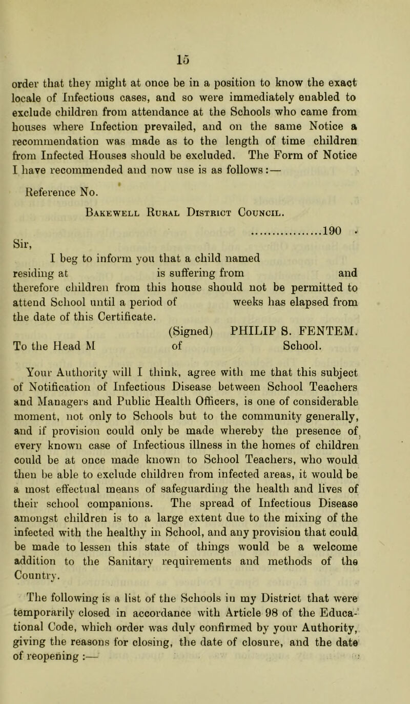 order that they might at once be in a position to know the exact locale of Infectious cases, and so were immediately enabled to exclude children from attendance at the Schools who came from houses where Infection prevailed, and on the same Notice a recommendation was made as to the length of time children from Infected Houses should be excluded. The Form of Notice I have recommended and now use is as follows: — • Reference No. Bakewell Rukal District Council. 190 . Sir, I beg to inform you that a child named residing at is suftering from and therefore children from this house should not be permitted to attend School until a period of weeks has elapsed from the date of this Certificate. (Signed) PHILIP S. FENTEM. To the Head M of School. Your Authority will I think, agree with me that this subject of Notification of Infectious Disease between School Teachers and Managers and Public Health Officers, is one of considerable moment, not only to Schools but to the community generally, and if provision could only be made whereby the presence of^ every known case of Infectious illness in the homes of children could be at once made known to School Teachers, who would then be able to exclude children from infected areas, it would be a most effectual means of safeguarding the health and lives of their school companions. The spread of Infectious Disease amongst children is to a large extent due to the mixing of the infected with the healthy in School, and any provision that could be made to lessen this state of things would be a welcome addition to the Sanitary requirements and methods of the Country. The following is a list of the Schools in my District that were temporarily closed in accordance with Article 98 of the Educa-' tional Code, which order was duly confirmed by your Authority, giving the reasons for closing, the date of closure, and the date of reopening :—