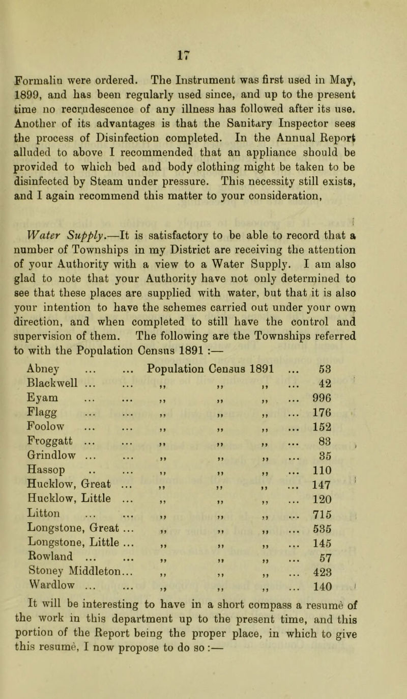 Formalin were ordered. The Instrument was first used in May, 1899, and has been regularly used since, and up to the present time no recrudescence of any illness has followed after its use. Another of its advantages is that the Sanitary Inspector sees the process of Disinfection completed. In the Annual Report alluded to above I recommended that an appliance should be provided to which bed and body clothing might be taken to be disinfected by Steam under pressure. This necessity still exists, and I again recommend this matter to your consideration, JVaier Supply.—It is satisfactory to be able to record that a number of Townships in my District are receiving the attention of yonr Authority with a view to a Water Supply, I am also glad to note that your Authority have not only determined to see that these places are supplied with water, but that it is also your intention to have the schemes carried out under your own direction, and when completed to still have the control and supervision of them. The following are the Townships referred to with the Population Census 1891 :— Abney Population Census 1891 ... 53 Blackwell ... f f f ... 42 Eyam > > 1* ft ... 996 Flagg > > M ff ... 176 Foolow ) f ff ft ... 152 Froggatt ... ff ft ... 83 , Grindlow ... »» ff ff ... 35 Hassop »r ff ff ... 110 Hucklow, Great ... »> ff f f ... 147 ‘ Hucklow, Little ... n 11 9 ... 120 Litton > f ff f ... 715 Longstone, Great ... If ft ft ... 535 Longstone, Little ... ff ff ff ... 145 Rowland ... ff ff ff ... 57 Stoney Middleton... ft f f f ... 423 Wardlow ... f9 11 ff ... 140 1 It will be interesting to have in a short compass a resume of the work in this department up to the present time, and this portion of the Report being the proper place, in which to give this resume, I now propose to do so;—