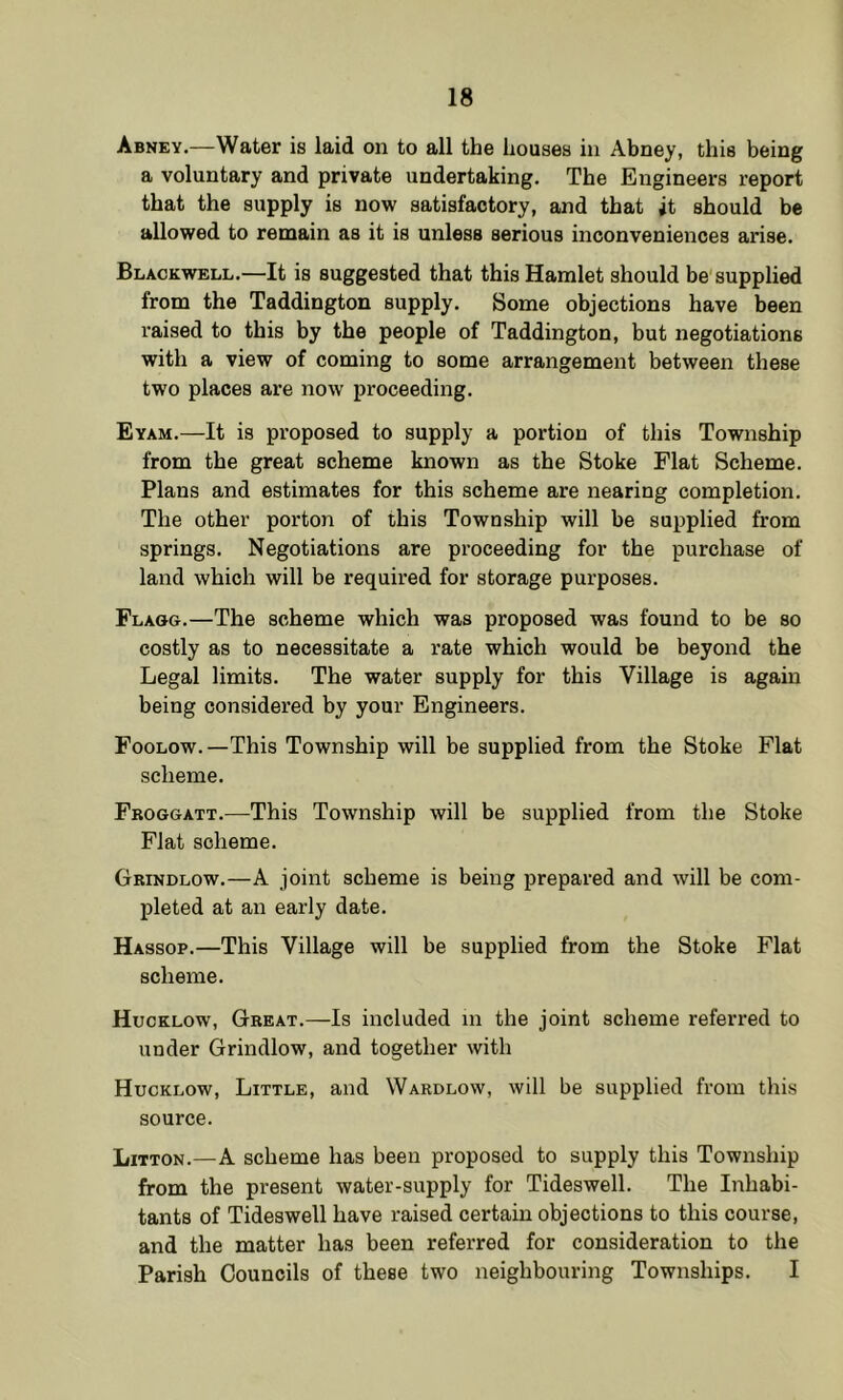 Abney.—Water is laid on to all the houses in Abney, this being a voluntary and private undertaking. The Engineers report that the supply is now satisfactory, and that it should be allowed to remain as it is unless serious inconveniences arise. Blackwell.—It is suggested that this Hamlet should be supplied from the Taddington supply. Some objections have been raised to this by the people of Taddington, but negotiations with a view of coming to some arrangement between these two places are now proceeding. Eyam.—It is proposed to supply a portion of this Township from the great scheme known as the Stoke Flat Scheme. Plans and estimates for this scheme are nearing completion. The other porton of this Township will be supplied from springs. Negotiations are proceeding for the purchase of land which will be required for storage purposes. Flagg.—The scheme which was proposed was found to be so costly as to necessitate a rate which would be beyond the Legal limits. The water supply for this Village is again being considered by your Engineers. Foolow.—This Township will be supplied from the Stoke Flat scheme. Fboggatt.—^This Township will be supplied from the Stoke Flat scheme. Gbindlow.—A joint scheme is being prepared and will be com- pleted at an early date. Hassop.—This Village will be supplied from the Stoke Flat scheme. Hucklow, Gbeat.—Is included in the joint scheme referred to under Grindlow, and together with Hucklow, Little, and Wardlow, will be supplied from this source. Litton.—A scheme has been proposed to supply this Township from the present water-supply for Tideswell. The Inhabi- tants of Tideswell have raised certain objections to this course, and the matter has been referred for consideration to the Parish Councils of these two neighbouring Townships. I