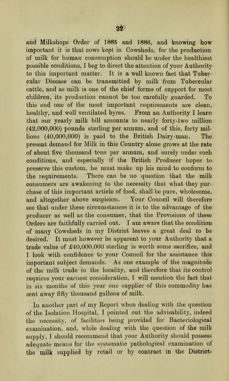 aud Milkshops Order of 1886 and 1886, and knowing how important it is that cows kept in Cowsheds, for the production of milk for human consumption should be under the healthiest possible conditions, I beg to direct the attention of your Authority to this important matter. It is a well known fact that Tuber- cular Disease can be transmitted by milk from Tubercular cattle, and as milk is one of the chief forms of support for most children, its production cannot be too carefully guarded. To this end one of the most important requirements are clean, healthy, and well ventilated byres. Prom an Authority I learn that our yearly milk bill amounts to nearly forty-two million (42,000,000) pounds sterling per annum, and of this, forty mil- lions (40,000,000) is paid to the British Dairy-man. The present demand for Milk in this Country alone grows at the rate of about five thousand tons per annum, and surely under such conditions, and especially if the British Producer hopes to preserve this custom, he must make up his mind to conform to the requirements. There can be no question that the milk consumers are awakening to the necessity that what they pur- chase of this important article of food, shall be pure, wholesome, and altogether above suspicion. Your Council will therefore see that under these circumstances it is to the advantage of the producer as well as the consumer, that the Provisions of these Orders are faithfully carried out. I am aware that the condition of many Cowsheds in my District leaves a great deal to be desired. It must however be apparent to your Authority that a trade value of £40,000,000 sterling is worth some sacrifice, and I look with confidence to your Council for the assistance this important subject demands. As one example of the magnitude of the milk trade in the locality, and therefore that its control requires your earnest consideration, I will mention the fact that in six months of this year one supplier of this commodity has sent away fifty thousand gallons of milk. In another part of my Report when dealing with the question of the Isolation Hospital, I pointed out the advisability, indeed the necessity, of facilities being provided for Bacteriological examination, and, while dealing with the question of the milk supply, I should recommend that your Authority should possess adequate means for the systematic pathological examination of the milk suijplied by retail or by contract in the District.
