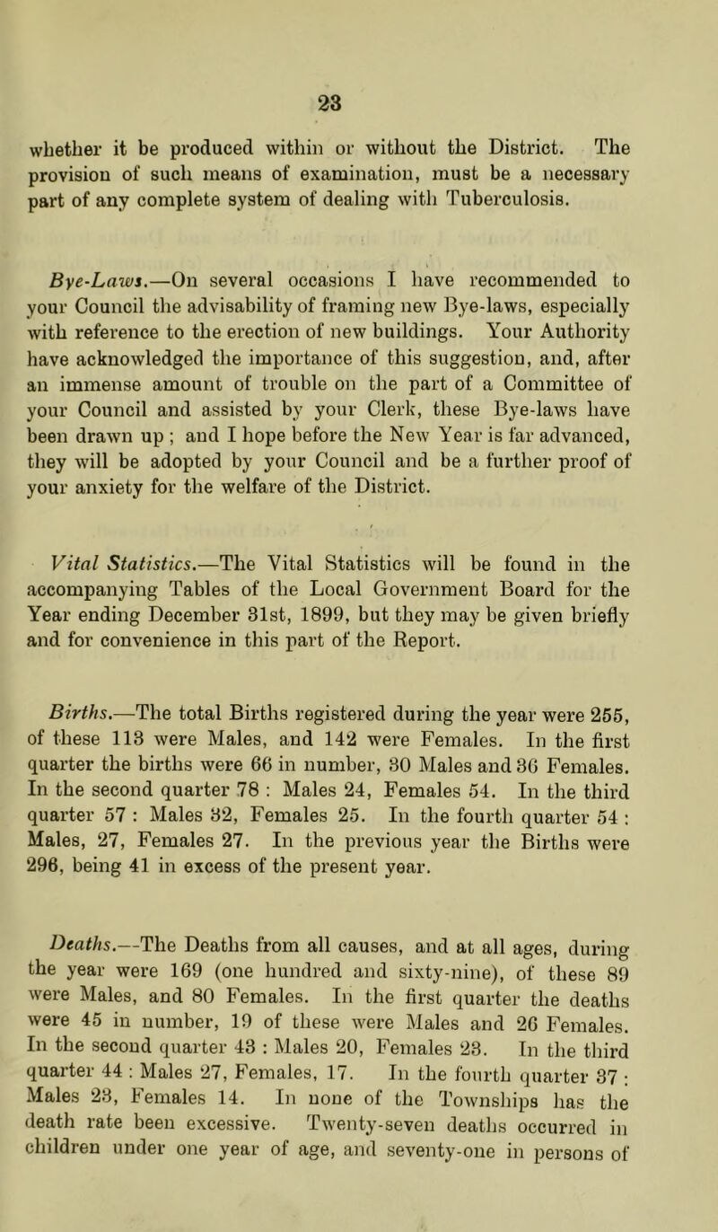 whether it be produced within or without the District. The provision of such means of examination, must be a necessary part of any complete system of dealing with Tuberculosis. Bye-Laws.—On several occasions I have recommended to your Council the advisability of framing new Bye-laws, especially with reference to the erection of new buildings. Your Authority have acknowledged the importance of this suggestion, and, after an immense amount of trouble on the part of a Committee of your Council and assisted by your Clerk, these Bye-laws have been drawn up ; and I hope before the New Year is far advanced, they will be adopted by your Council and be a further proof of your anxiety for the welfare of the District. Vital Statistics.—The Vital Statistics will be found in the accompanying Tables of the Local Government Board for the Year ending December 31st, 1899, but they may be given briefly and for convenience in this part of the Report. Births.—The total Births registered during the year were 255, of these 113 were Males, and 142 were Females. In the first quarter the births were 66 in number, 30 Males and 36 Females. In the second quarter 78 : Males 24, Females 54. In the third quarter 57 : Males 32, Females 25. In the fourth quarter 54 ; Males, 27, Females 27. In the previous year the Births were 296, being 41 in excess of the present year. Deaths.—The Deaths from all causes, and at all ages, during the year were 169 (one hundred and sixty-nine), of these 89 were Males, and 80 Females. In the first quarter the deaths were 45 in number, 19 of these were Males and 26 Females. In the second quarter 43 : Males 20, Females 23. In the third quarter 44 : Males 27, Females, 17. In the fourth quarter 37 ; Males 23, Females 14. In none of the Townships has the death rate been excessive. Twenty-seven deaths occurred in children under one year of age, and seventy-one in persons of