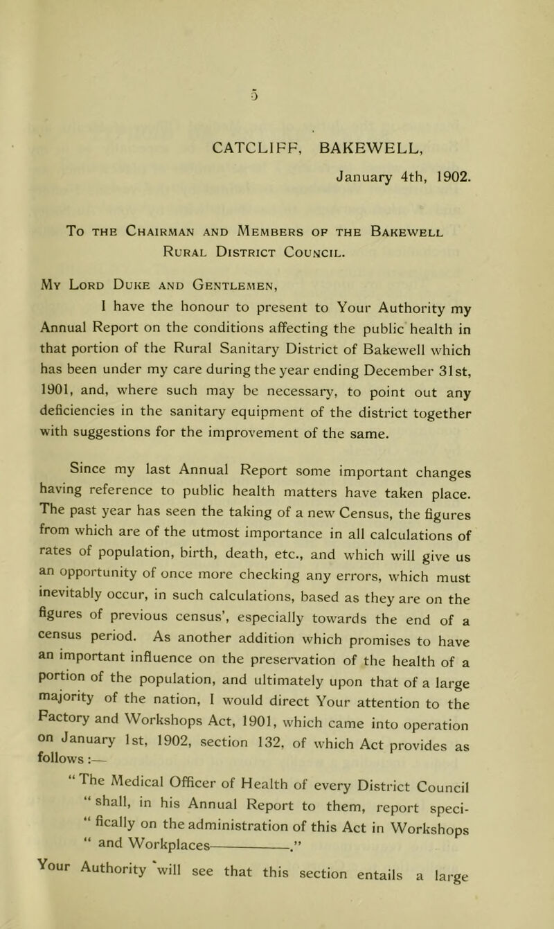 CATCLIFF, BAKEWELL, January 4th, 1902. To THE Chairman and Members of the Bakewell Rural District Council. My Lord Duke and Gentlemen, 1 have the honour to present to Your Authority my Annual Report on the conditions affecting the public health in that portion of the Rural Sanitary District of Bakewell which has been under my care during the year ending December 31st, 1901, and, where such may be necessary, to point out any deficiencies in the sanitary equipment of the district together with suggestions for the improvement of the same. Since my last Annual Report some important changes having reference to public health matters have taken place. The past year has seen the taking of a new' Census, the figures from which are of the utmost importance in all calculations of rates of population, birth, death, etc., and which w'ill give us an opportunity of once more checking any errors, which must inevitably occur, in such calculations, based as they are on the figures of previous census’, especially towards the end of a census period. As another addition which promises to have an important influence on the preservation of the health of a portion of the population, and ultimately upon that of a large majority of the nation, I would direct Your attention to the Factory and Workshops Act, 1901, which came into operation on January 1st, 1902, section 132, of which Act provides as follows:— ‘The Medical Officer of Health of every District Council shall, in his Annual Report to them, report speci- “ fically on the administration of this Act in Workshops “ and Workplaces Your Authority will see that this section entails a large