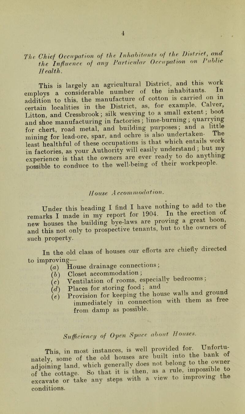 The Chief Occupation of the Inhabitant^ of the Dintnet, tmd the Influence of amj Particular Occupation on Public If calth. This is largely an agricultural District, and this work employs a considerable number of the inhabitants. In addition to this, the manufacture of cotton is carried on in certain localities in the District, as, for example, C.a ver Litton, and Cressbrook; silk weaving to a smaU extent; boot and shoe manufacturing in factories; lime-burning; quarrying for chert, road metal, and building purposes; and a little mining for lead-ore, spar, and ochre is also undertaken- Ihe least healthful of these occupations is that which entai s work in factories, as your Authority will easily understand; but my experience is that the owners are ever ready to do anytliing possible to conduce to the well-being of their workpeople. Ifonse A cconiniodation. Under this heading I find I have nothing to add to the remarks I made in my report for 1904. In the erection of new houses the building bye-laws are proving a great boon and this not only to prospective tenants, but to the owners of such property. In the old class of houses our efforts are chiefly directed to improving— (a) House drainage connections; (h) Closet accommodation; (c) Ventilation of rooms, especially bedrooms; (d) Places for storing food ; and (e) Provision for keeping the house walls and ground immediately in connection with them as free from damp as possible. Sufficienrij of 02Jen Space about IfouseK. This, in most instances, is well provided for Unfortu- nately some of the old houses are built into the bank of adioining land, which generally does not belong to the owner of the cottage. So that it is then, as a rule, impossible to excavate or^ake any steps with a view to improving the conditions.