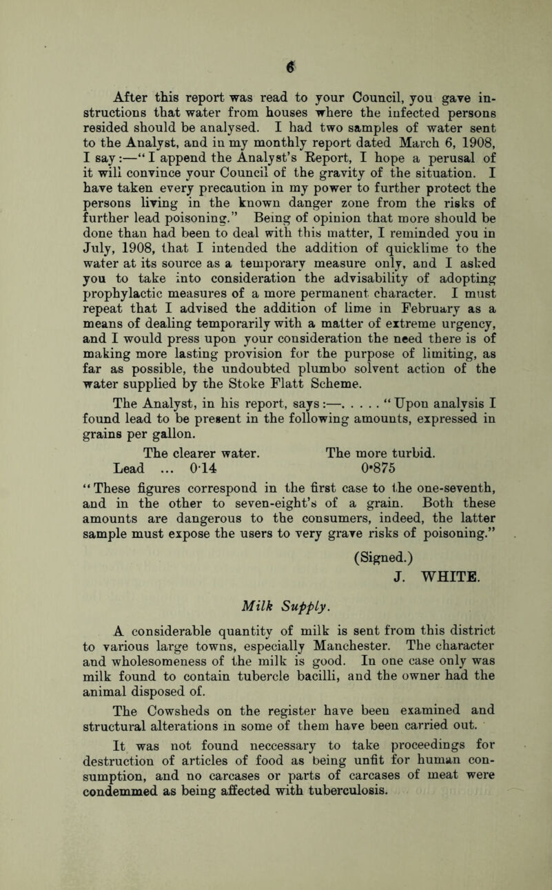 After this report was read to your Council, you gave in- structions that water from houses where the infected persons resided should be analysed. I had two samples of water sent to the Analyst, and in my monthly report dated March 6, 1908, Isay:—“ I append the Analyst’s Report, I hope a perusal of it will convince your Council of the gravity of the situation. I have taken every precaution in my power to further protect the persons living in the known danger zone from the risks of further lead poisoning.” Being of opinion that more should be done than had been to deal with this matter, I reminded you in July, 1908, that I intended the addition of quicklime to the water at its source as a temporary measure only, and I asked you to take into consideration the advisability of adopting prophylactic measures of a more permanent character. I must repeat that I advised the addition of lime in February as a means of dealing temporarily with a matter of extreme urgency, and I would press upon your consideration the need there is of making more lasting provision for the purpose of limiting, as far as possible, the undoubted plumbo solvent action of the water supplied by the Stoke Flatt Scheme. The Analyst, in his report, says :— “ Upon analysis I found lead to be present in the following amounts, expressed in grains per gallon. The clearer water. The more turbid. Lead ... 0T4 0-875 “ These figures correspond in the first case to the one-seventh, and in the other to seven-eight’s of a grain. Both these amounts are dangerous to the consumers, indeed, the latter sample must expose the users to very grave risks of poisoning.” (Signed.) J. WHITE. Milk Supply. A considerable quantity of milk is sent from this district to various large towns, especially Manchester. The character and wholesomeness of the milk is good. In one case only was milk found to contain tubercle bacilli, and the owner had the animal disposed of. The Cowsheds on the register have been examined and structural alterations in some of them have been carried out. It was not found neccessary to take proceedings for destruction of articles of food as being unfit for human con- sumption, and no carcases or parts of carcases of meat were condemmed as being affected with tuberculosis.