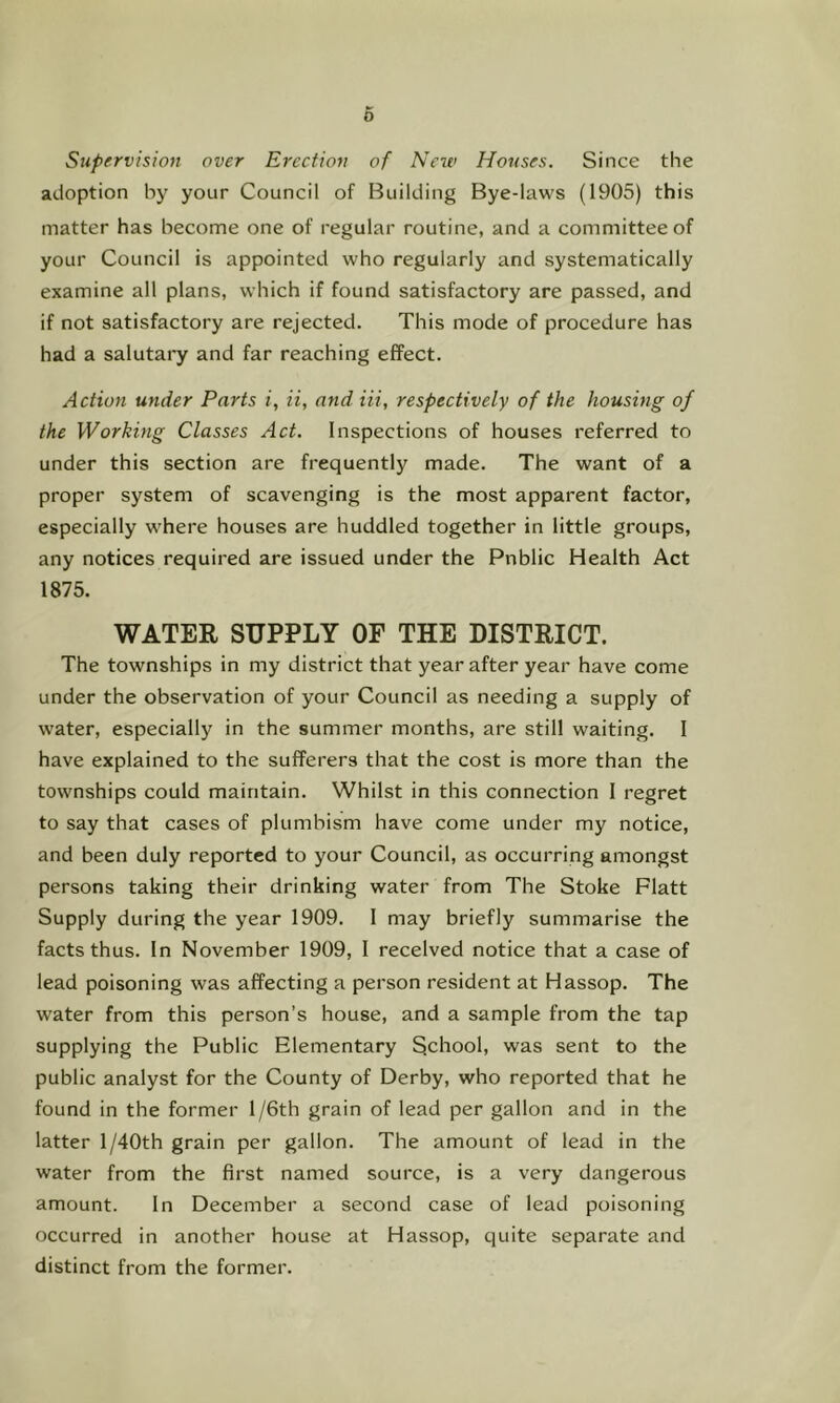 6 Supervision over Erection of New Houses. Since the adoption by your Council of Building Bye-laws (1905) this matter has become one of regular routine, and a committee of your Council is appointed who regularly and systematically examine all plans, which if found satisfactory are passed, and if not satisfactory are rejected. This mode of procedure has had a salutaiy and far reaching effect. Action wider Parts i, ii, and Hi, respectively of the housing of the Working Classes Act. Inspections of houses referred to under this section are frequently made. The want of a proper system of scavenging is the most apparent factor, especially where houses are huddled together in little groups, any notices required are issued under the Public Health Act 1875. WATER SUPPLY OF THE DISTRICT. The townships in my district that year after year have come under the observation of your Council as needing a supply of water, especially in the summer months, are still waiting. I have explained to the sufferers that the cost is more than the townships could maintain. Whilst in this connection I regret to say that cases of plumbism have come under my notice, and been duly reported to your Council, as occurring amongst persons taking their drinking water from The Stoke Flatt Supply during the year 1909. I may briefly summarise the facts thus. In November 1909, I received notice that a case of lead poisoning was affecting a person resident at Hassop. The water from this person’s house, and a sample from the tap supplying the Public Elementary School, was sent to the public analyst for the County of Derby, who reported that he found in the former l/6th grain of lead per gallon and in the latter l/40th grain per gallon. The amount of lead in the water from the first named source, is a very dangerous amount. In December a second case of lead poisoning occurred in another house at Hassop, quite separate and distinct from the former.