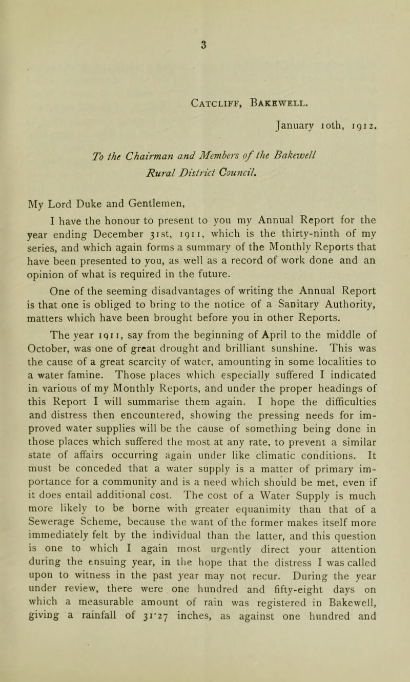 Catcliff, Bakewell. January ioth, 1912. To the Chairman and Members of the Bakewell Rural District Council. My Lord Duke and Gentlemen, I have the honour to present to you my Annual Report for the year ending December 31st, 1911, which is the thirty-ninth of my series, and which again forms a summary of the Monthly Reports that have been presented to you, as well as a record of work done and an opinion of what is required in the future. One of the seeming disadvantages of writing the Annual Report is that one is obliged to bring to the notice of a Sanitary Authority, matters which have been brought before you in other Reports. The year iqn, say from the beginning of April to the middle of October, was one of great drought and brilliant sunshine. This was the cause of a great scarcity of water, amounting in some localities to a water famine. Those places which especially suffered I indicated in various of my Monthly Reports, and under the proper headings of this Report I will summarise them again. I hope the difficulties and distress then encountered, showing the pressing needs for im- proved water supplies will be the cause of something being done in those places which suffered the most at any rate, to prevent a similar state of affairs occurring again under like climatic conditions. It must be conceded that a water supply is a matter of primary im- portance for a community and is a need which should be met, even if it does entail additional cost. The cost of a Water Supply is much more likely to be borne with greater equanimity than that of a Sewerage Scheme, because the want of the former makes itself more immediately felt by the individual than the latter, and this question is one to which I again most urgently direct your attention during the ensuing year, in the hope that the distress I was called upon to witness in the past year may not recur. During the year under review, there were one hundred and fifty-eight days on which a measurable amount of rain was registered in Bakewell, giving a rainfall of 31*27 inches, as against one hundred and