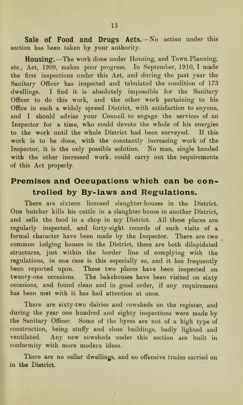 Sale of Food and Drug’s Acts.—No action under this section has been taken by your authority. Housing’.—The work done under Housing, and Town Planning, etc., Act, 1909, makes poor progress. In September, 1910, I made the first inspections under this Act, and during the past year the Sanitary Officer has inspected and tabulated the condition of 173 dwellings. I find it is absolutely impossible for the Sanitary Officer to do this work, and the other work pertaining to his Office in such a widely spread District, with satisfaction to anyone, and I should advise your Council to engage the services of an Inspector for a time, who could devote the whole of his energies to the work until the whole District had been surveyed. If this work is to be done, with the constantly increasing work of the Inspector, it is the only possible solution. No man, single handed with the other increased work, could carry out the requirements of this Act properly. Premises and Occupations which can be con- trolled by By-laws and Regulations. There are sixteen licensed slaughter-houses in the District. One butcher kills his cattle in a slaughter-house in another District, and sells the food in a shop in my District. All these places are regularly inspected, and forty-eight records of such visits of a formal character have been made by the Inspector. There are two common lodging houses in the District, these are both dilapidated structures, just within the border line of complying with the regulations, in one case is this especially so, and it has frequently been reported upon. These two places have been inspected on twenty-one occasions. The bakehouses have been visited on sixty occasions, and found clean and in good order, if any requirement has been met with it has had attention at once. There are sixty-two dairies and cowsheds on the register, and during the year one hundred and eighty inspections were made by the Sanitary Officer. Some of the byres are not of a high type of construction, being stuffy and close buildings, badly lighted and ventilated. Any new cowsheds under this section are built in conformity with more modern ideas. There are no cellar dwellings, and no offensive trades carried on in the District.