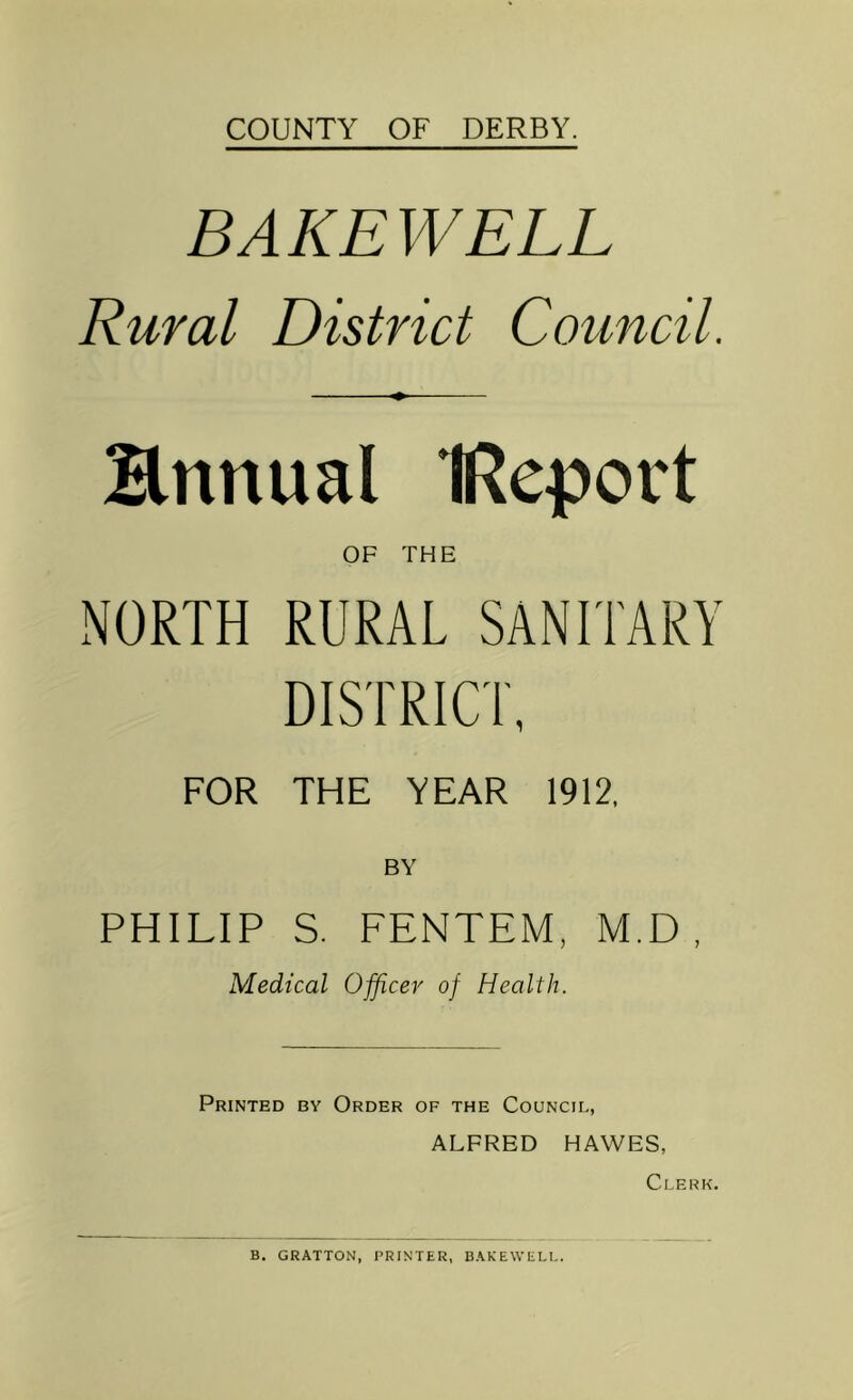COUNTY OF DERBY. BAK EWELL Rural District Council. Hnnual IReport OF THE NORTH RURAL SANITARY DISTRICT, FOR THE YEAR 1912, BY PHILIP S. FENTEM, M.D , Medical Officer of Health. Printed by Order of the Council, ALFRED HAWES, Clerk. B. GRATTON, PRINTER, BAKEWELL.