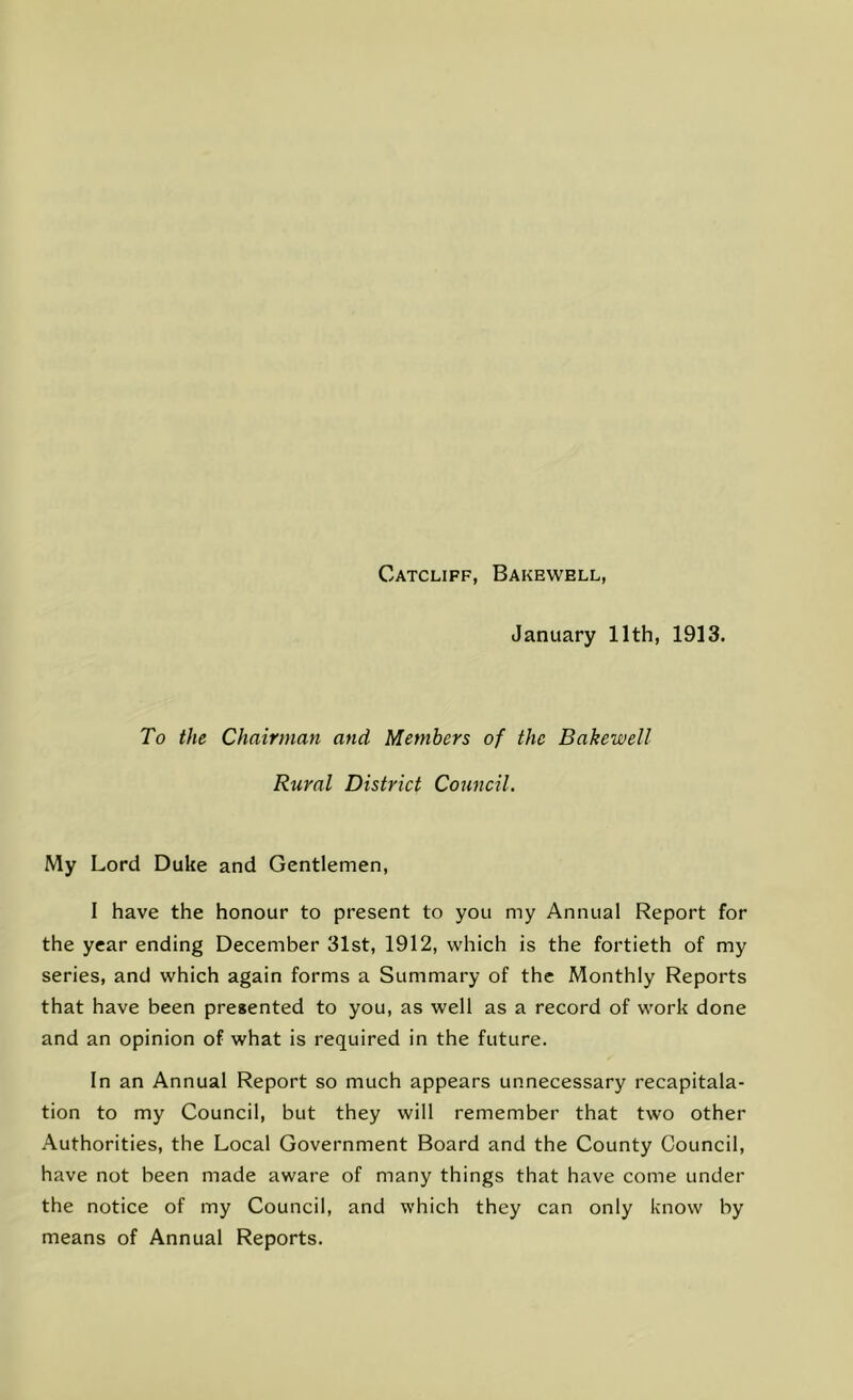 Catcliff, Bakewell, January 11th, 1913. To the Chairman and Members of the Bakewell Rural District Council. My Lord Duke and Gentlemen, I have the honour to present to you my Annual Report for the year ending December 31st, 1912, which is the fortieth of my series, and which again forms a Summary of the Monthly Reports that have been presented to you, as well as a record of work done and an opinion of what is required in the future. In an Annual Report so much appears unnecessary recapitala- tion to my Council, but they will remember that two other Authorities, the Local Government Board and the County Council, have not been made aware of many things that have come under the notice of my Council, and which they can only know by means of Annual Reports.