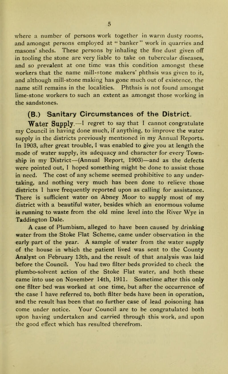 where a number of persons work together in warm dusty rooms, and amongst persons employed at “ banker” work in quarries and masons’ sheds. These persons by inhaling the fine dust given off in tooling the stone are very liable to take on tubercular diseases, and so prevalent at one time was this condition amongst these workers that the name mill-stone makers’ phthsis was given to it, and although mill-stone making has gone much out of existence, the name still remains in the localities. Phthsis is not found amongst lime-stone workers to such an extent as amongst those working in the sandstones. (B.) Sanitary Circumstances of the District. Water Supply.—^ regret to say that I cannot congratulate my Council in having done much, if anything, to improve the water supply in the districts previously mentioned in my Annual Reports. In 1903, after great trouble, I was enabled to give you at length the mode of water supply, its adequacy and character for every Town- ship in my District—(Annual Report, 1903)—and as the defects were pointed out, I hoped something might be done to assist those in need. The cost of any scheme seemed prohibitive to any under- taking, and nothing very much has been done to relieve those districts I have frequently reported upon as calling for assistance. There is sufficient water on Abney Moor to supply most of my district with a beautiful water, besides which an enormous volume is running to waste from the old mine level into the River Wye in Taddington Dale. A case of Plumbism, alleged to have been caused by drinking water from the Stoke Flat Scheme, came under observation in the early part of the year. A sample of water from the water supply of the house in which the patient lived was sent to the County Analyst on February 13th, and the result of that analysis was laid before the Council. You had two filter beds provided to check the plumbo-solvent action of the Stoke Flat water, and both these came into use on November 14th, 1911. Sometime after this only one filter bed was worked at one time, but after the occurrence of the case 1 have referred to, both filter beds have been in operation, and the result has been that no further case of lead poisoning has come under notice. Your Council are to be congratulated both upon having undertaken and carried through this work, and upon the good effect which has resulted therefrom.