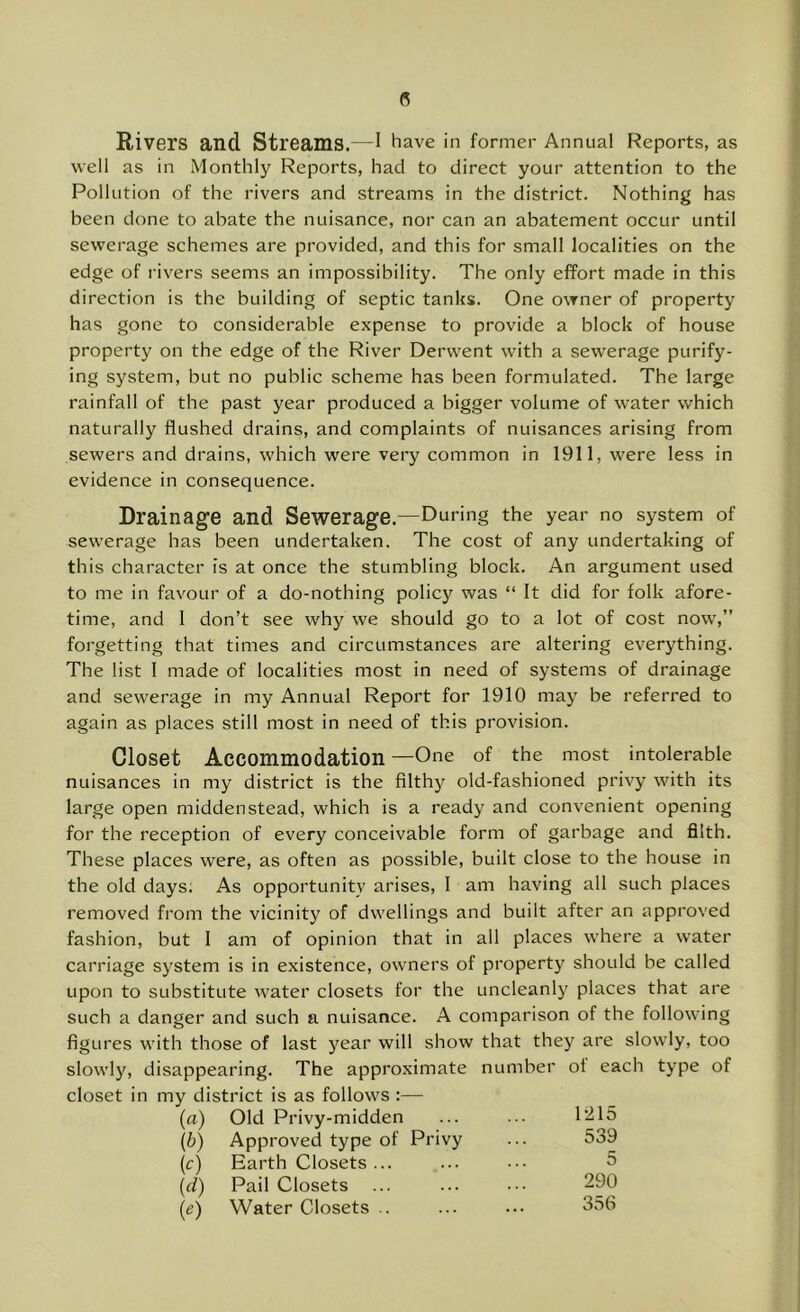 Rivers and Streams.—I have in former Annual Reports, as well as in Monthly Reports, had to direct your attention to the Pollution of the rivers and streams in the district. Nothing has been done to abate the nuisance, nor can an abatement occur until sewerage schemes are provided, and this for small localities on the edge of rivers seems an impossibility. The only effort made in this direction is the building of septic tanks. One owner of property has gone to considerable expense to provide a block of house property on the edge of the River Derwent with a sewerage purify- ing system, but no public scheme has been formulated. The large rainfall of the past year produced a bigger volume of water which naturally flushed drains, and complaints of nuisances arising from sewers and drains, which were very common in 1911, were less in evidence in consequence. Drainage and Sewerage.—During the year no system of sewerage has been undertaken. The cost of any undertaking of this character is at once the stumbling block. An argument used to me in favour of a do-nothing policy was “ It did for folk afore- time, and I don’t see why we should go to a lot of cost now,” forgetting that times and circumstances are altering everything. The list I made of localities most in need of systems of drainage and sewerage in my Annual Report for 1910 may be referred to again as places still most in need of this provision. Closet Accommodation—One of the most intolerable nuisances in my district is the filthy old-fashioned privy with its large open midden stead, which is a ready and convenient opening for the reception of every conceivable form of garbage and filth. These places were, as often as possible, built close to the house in the old days; As opportunity arises, I am having all such places removed from the vicinity of dwellings and built after an approved fashion, but I am of opinion that in all places where a water carriage system is in existence, owners of property should be called upon to substitute water closets for the uncleanly places that are such a danger and such a nuisance. A comparison of the following figures with those of last j^ear will show that they are slowly, too slowly, disappearing. The approximate number of each type of closet in my district is as follows :— (a) Old Privy-midden ... ... 1215 (b) Approved type of Privy ... 539 (c) Earth Closets ... ... .■• 5 {(1) Pail Closets ... ... 290 (e) Water Closets .. ... ... 356