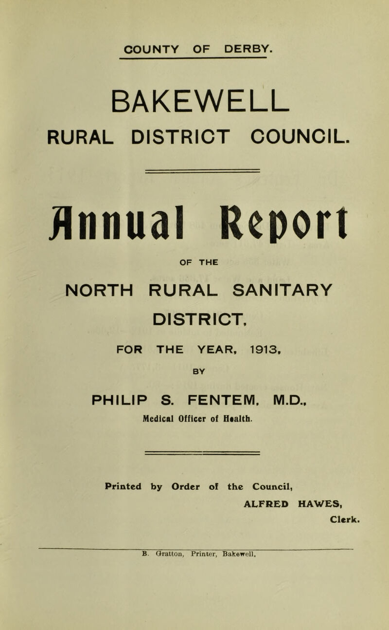 COUNTY OF DERBY. BAKEWELL RURAL DISTRICT COUNCIL. jinnual Report OF THE NORTH RURAL SANITARY DISTRICT. FOR THE YEAR, 1913, PHILIP S. FENTEM, M.D.. Medical Officer of Haalth. Printed by Order of the Council, ALFRED HAWES, Clerk. B. Oration, Printer, Bakewell,