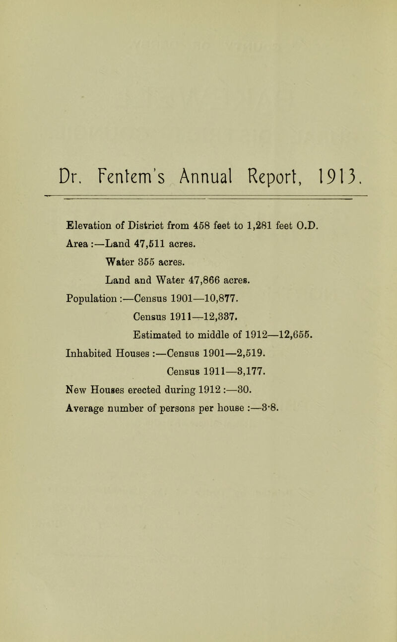 Dr, Fentem’s Annual Report, 1913. Elevation of District from 458 feet to 1,281 feet O.D. Area:—Land 47,511 acres. Water 355 acres. Land and Water 47,866 acres. Population :—Census 1901—10,877. Census 1911—12,337. Estimated to middle of 1912—12,655. Inhabited Houses :—Census 1901—2,519. Census 1911—3,177. New Houses erected during 1912 :—30. Average number of persons per house :—3’8.