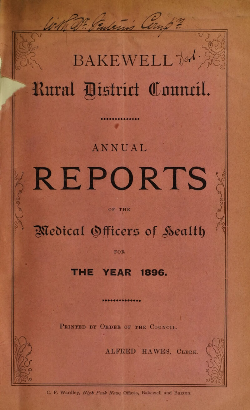 d V BAKE WELL Hitral Ixstrirt Cnitndl r ANNUAL REPORTS OF THE ^aebical Officers of ; y /' FOR THE YEAR 1896. Printed by Order of the Council. ALFEED HAWES, Clerk. C. F. Wardley, //i^A Peak New^ Offices, Bakewell and Buxton.