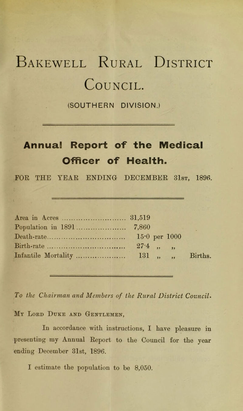 Bakewell Rural District Council. (SOUTHERN DIVISION.) Annual Report of the Medical Officer of Health. FOR THE YEAR ENDING DECEMBER 31st, 1896. Area in Acres Population in 1891 Death-rate Birth-rate Infantile Mortality 31,519 7,860 15‘0 per 1000 27-4 „ „ 131 ,, ,, Births. To the Chairman and Members of the Rural District Council. Mt Loed Duke and Gentlemen, In accordance with instructions, I have pleasure in presenting ray Annual Report to the Council for the year ending December 31st, 1896.