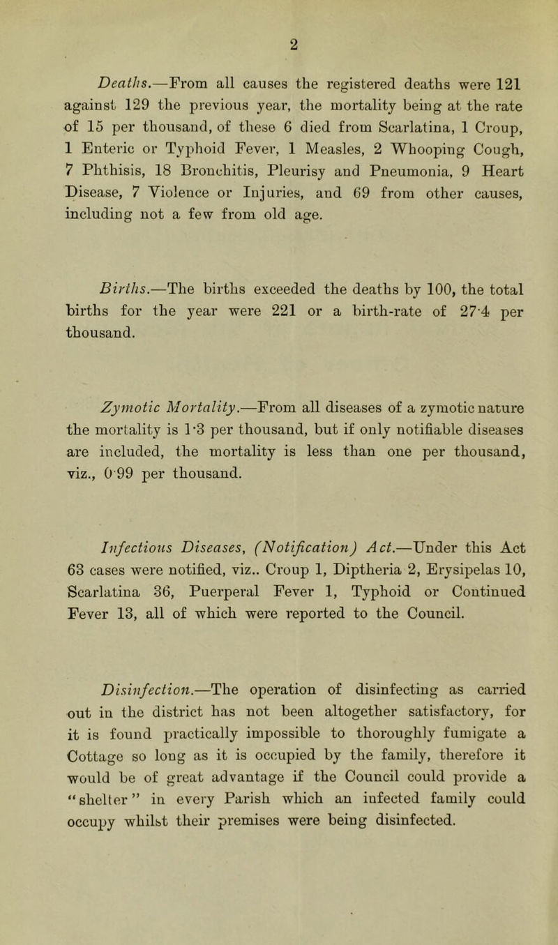 Deaths.—From all causes the registered deaths were 121 against 129 the previous year, the mortality being at the rate of 15 per thousand, of these 6 died from Scarlatina, 1 Croup, 1 Enteric or Typhoid Fever, 1 Measles, 2 Whooping Cough, 7 Phthisis, 18 Bronchitis, Pleurisy and Pneumonia, 9 Heart Disease, 7 Violence or Injuries, and 69 from other causes, including not a few fi'om old age. Births.—The births exceeded the deaths by 100, the total births for the year were 221 or a birth-rate of 27’4 per thousand. Zymotic Mortality.-—From all diseases of a zymotic nature the mortality is P3 per thousand, but if only notifiable diseases are included, the mortality is less than one per thousand, viz., 0 99 per thousand. Infections Diseases, (Notification) Act.—Under this Act 63 cases were notified, viz.. Croup 1, Diptheria 2, Erysipelas 10, Scarlatina 36, Puerperal Fever 1, Typhoid or Continued Fever 13, all of which were reported to the Council. Disinfection.—The operation of disinfecting as carried out in the district has not been altogether satisfactory, for it is found practically impossible to thoroughly fumigate a Cottage so long as it is occupied by the family, therefore it would be of great advantage if the Council could provide a “shelter” in every Parish which an infected family could occupy whilst their premises were being disinfected.