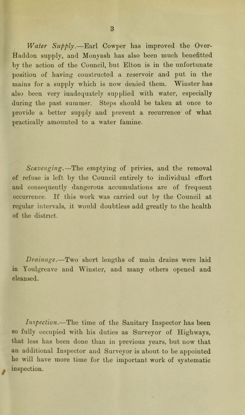 Water Supply.—Earl Cowj^ev has improved the Over- Haddon supply, aud Monyash has also been much benefitted by the action of the Council, but Elton is in the unfortunate position of having constructed a reservoir and put in the mains for a supply which is now denied them. Winster has also been veiy inadequately supplied with water, especially during the jaast summer. Steps should be taken at once to provide a better supply and j^revent a recurrence of what practically amounted to a water famine. Scavenging.—The emptying of privies, and the removal of refuse is left by the Council entirely to individual effort and consequently dangerous accumulations are of frequent occurrence. If this work was carried out by the Council at regular intervals, it would doubtless add greatly to the health of the district. Drainage.—Two short lengths of main drains were laid in Youlgi-eave and Winster, aud many others opened and cleansed. Inspection.—The time of the Sanitary Inspector has been so fully occupied with his duties as Surveyor of Highways, that less has been done than in previous years, but now that an additional Inspector and Surveyor is about to be appointed he will have more time for the important work of systematic 0 inspection.