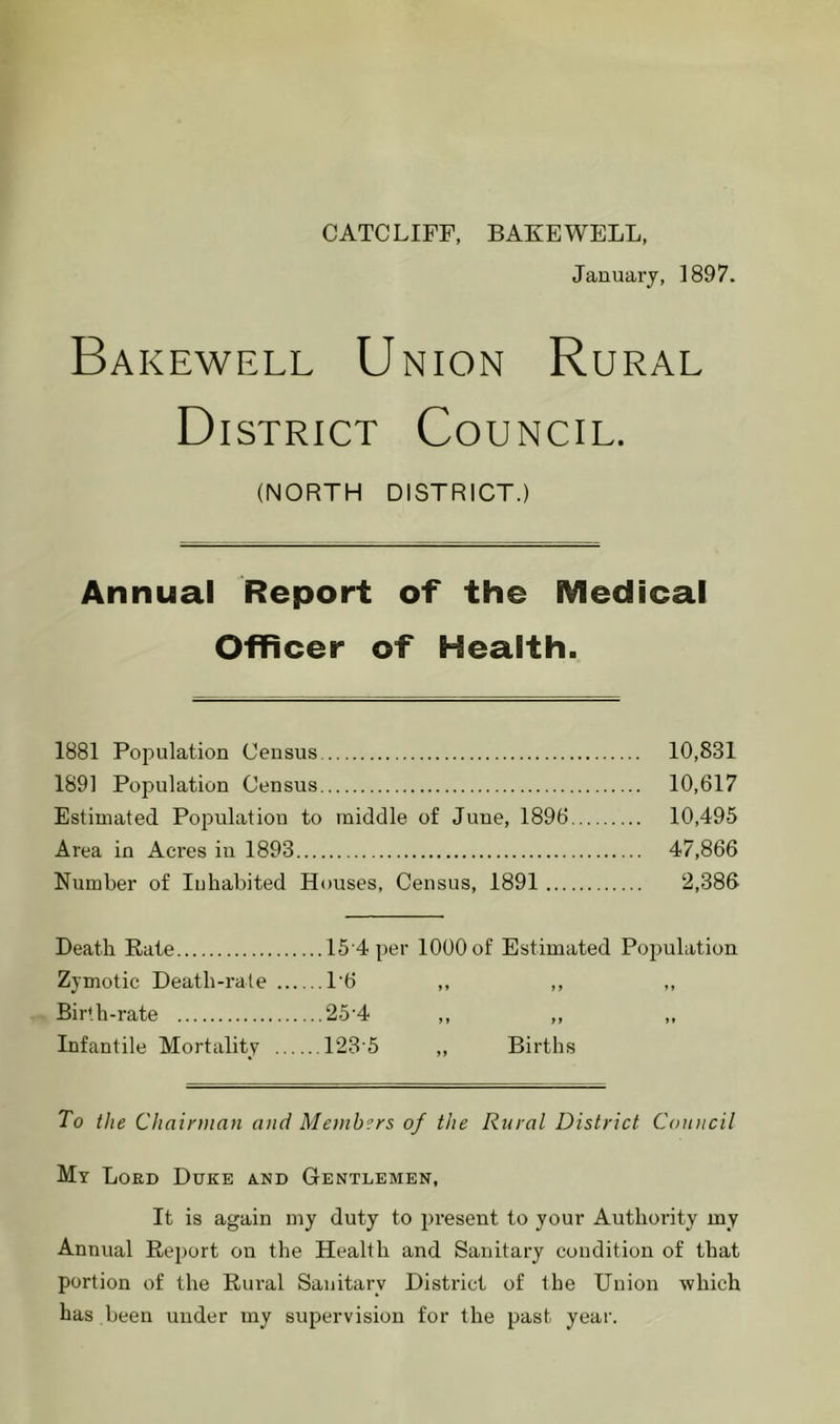 CATCLIFF, BAXEWELL, January, 1897. Bakewell Union Rural District Council. (NORTH DISTRICT.) Annual Report of the Medical Officer of Health. 1881 Population Census 10,831 1891 Population Census 10,617 Estimated Population to middle of June, 1896 10,495 Area in Acres in 1893 47,866 Number of luhabited Houses, Census, 1891 2,386 Death Rate 15'4 per 1000 of Estimated Population Zymotic Death-rate 1'6 ,, ,, Bir'h-rate 25-4 ,, ,, Infantile Mortality 123'5 ,, Births To the Ch airman and Members of the Rural District Council My Lord Duke and Gentlemen, It is again my duty to jiresent to your Authority my Annual Report on the Health and Sanitary condition of that portion of the Rural Sanitary District of the Union which has been under my supervision for the past year.