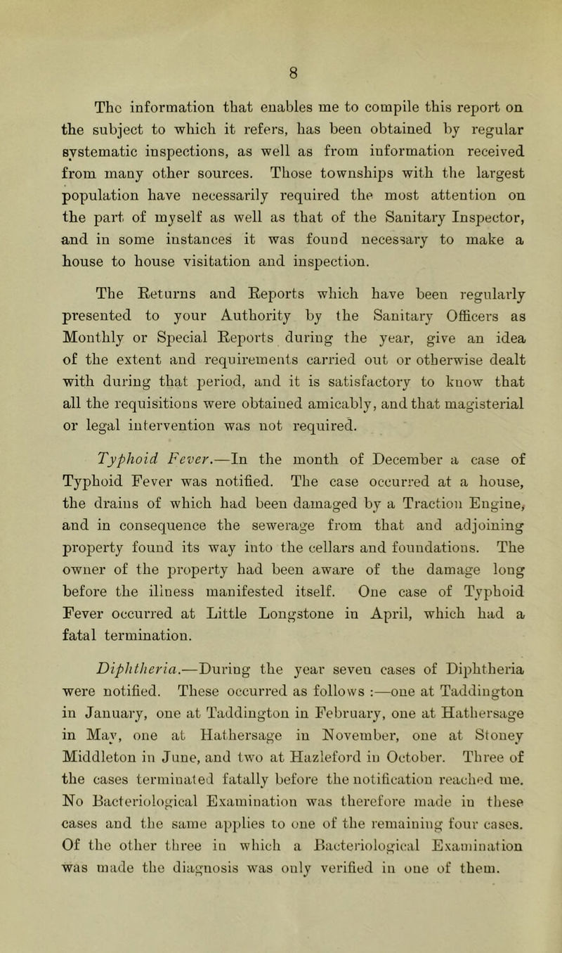 The information that enables me to compile this report on the subject to which it refers, has been obtained bj regular systematic inspections, as well as from information received from many other sources. Those townships with the largest population have necessarily required the most attention on the part of myself as well as that of the Sanitary Inspector, and in some instances it was found necessary to make a house to house visitation and inspection. The Retui’ns and Reports which have been regularly presented to your Authority by the Sanitary Officers as Monthly or Sj^ecial Reports during the year, give an idea of the extent and requirements carried out or otherwise dealt with during that period, and it is satisfactory to know that all the requisitions were obtained amicably, and that magisterial or legal intervention was not required. Typhoid Fever.—In the month of December a case of Typhoid Fever was notified. The case occurred at a house, the di’aius of which had been damaged by a Traction Engine,- and in consequence the sewerage from that and adjoining property found its way into the cellars and foundations. The owner of the property had been aware of the damage long before the illness manifested itself. One case of Typhoid Fever occurred at Little Longstone in April, which had a fatal termination. Diphtheria.-—During the year seven cases of Diphtheria were notified. These occurred as follows :—one at Taddington in January, one at Taddington in February, one at Hathersage in May, one at Hathersage in November, one at Stoney Middleton in June, and two at Hazleford in October. Three of the cases terminated fatally before the notification reached me. No Bacteriological Examination was therefore made in these cases and the same applies to one of the remaining four cases. Of the other three in which a Bacteriological E.xaniination was made the diagnosis was only verified in one of them.