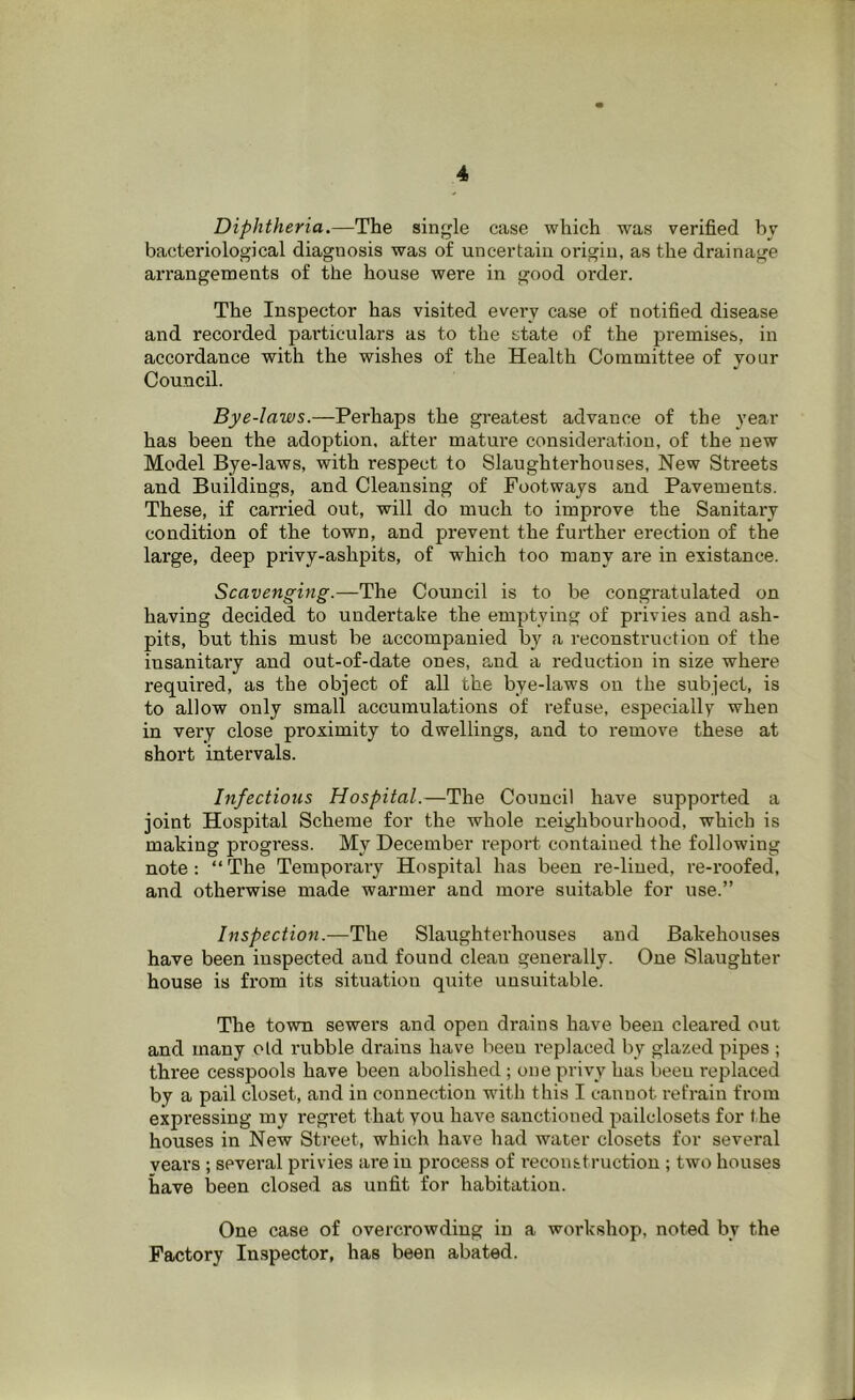 Diphtheria.—The single case which was verified by bacteriological diagnosis was of uncertain origin, as the drainage arrangements of the house were in good order. The Inspector has visited every case of notified disease and recorded pai'ticulars as to the state of the premises, in accordance with the wishes of the Health Committee of your Council. Bye-laws.—Perhaps the greatest advance of the year has been the adoption, after matui'e consideration, of the new Model Bye-laws, with respect to Slaughterhouses, New Streets and Buildings, and Cleansing of Footways and Pavements. These, if carried out, will do much to improve the Sanitary condition of the town, and prevent the fuidher erection of the large, deep privy-ashpits, of which too many are in existance. Scavenging.—The Council is to be congratulated on having decided to undertake the emptying of privies and ash- pits, but this must be accompanied by a reconstruction of the insanitary and out-of-date ones, and a reduction in size where required, as the object of all the bye-laws on the subject, is to allow only small accumulations of refuse, es^jecially when in very close proximity to dwellings, and to remove these at short intervals. Infectious Hospital.—The Council have supported a joint Hospital Scheme for the whole neighbourhood, which is making progress. My December report contained the following note: “The Temporary Hospital has been re-lined, re-roofed, and otherwise made warmer and more suitable for use.” Inspection.—The Slaughterhouses and Bakehouses have been inspected and found clean generally. One Slaughter house is from its situation quite unsuitable. The town sewers and open drains have been cleared out and many old rubble drains have been replaced by glazed pipes ; three cesspools have been abolished; one privy has been replaced by a pail closet, and in connection with this I cannot refrain from expressing my regret that you have sanctioned pailclosets for the houses in New Street, which have had water closets for several years ; several privies are in process of reconstruction ; two houses have been closed as unfit for habitation. One case of overcrowding in a workshop, noted by the Factory In.spector, has been abated.