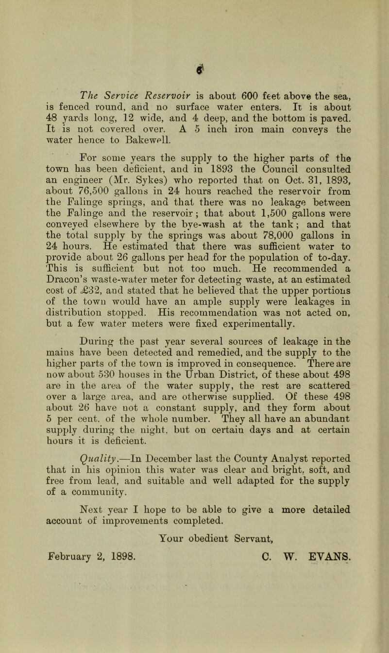 The Service Reservoir is about 600 feet above the sea, is fenced I'ound, and no surface water enters. It is about 48 yards long, 12 wide, and 4 deep, and the bottom is paved. It is not covered over. A 5 inch iron main conveys the water hence to Bakewell. For some years the supply to the higher parts of the town has been deficient, and in 1893 the Council consulted an engineer (Mr. Sykes) who reported that on Oct. 31, 1893, about 76,500 gallons in 24 hours reached the reservoir from the Falinge springs, and that there was no leakage between the Falinge and the reservoir; that about 1,500 gallons were conveyed elsewhere by the bye-wash at the tank ; and that the total supply by the springs was about 78,000 gallons in 24 hours. He estimated that there was sufficient water to provide about 26 gallons per head for the population of to-day. This is sufficient but not too much. He recommended a Dracon’s waste-water meter for detecting waste, at an estimated cost of d£32, and stated that he believed that the upper portions of the town would have an ample supply were leakages in disti’ibution stopjjed. His recommendation was not acted on, but a few water meters were fixed experimentally. During the past year several sources of leakage in the mains have been detected and remedied, and the supply to the higher parts of the town is improved in consequence. There are now about 530 houses in the Urban District, of these about 498 are in the area of the water supply, the rest are scattered over a large area, and are otherwise supplied. Of these 498 about 26 have uot a constant supply, and they form about 5 per cent, of the whole number. They all have an abundant supply during the night, but on certain days and at certain hours it is deficient. Quality.—In December last the County Analyst reported that in his opinion this water was clear and bright, soft, and free from lead, and suitable and well adapted for the supply of a community. Next year I hope to be able to give a more detailed account of improvements completed. Your obedient Servant, February 2, 1898. C. W. EVANS.