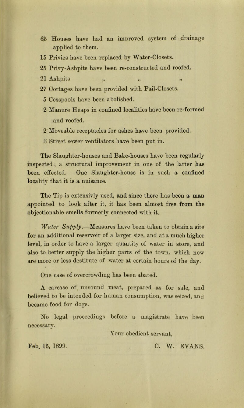 65 Houses have had an improved system of drainage applied to them. 15 Privies have been replaced by Water-Closets. 25 Privy-Ashpits have been re-constructed and roofed. 21 Ashpits „ „ >, 27 Cottages have been provided with Pail-Closets. 5 Cesspools have been abolished. 2 Manure Heaps in confined localities have been re-formed and roofed. 2 Moveable receptacles for ashes have been provided. 3 Street sewer ventilators have been put in. The Slaughter-houses and Bake-houses have been regularly inspected; a structural improvement in one of the latter has been effected. One Slaughter-house is in such a confined locality that it is a nuisance. The Tip is extensivly used, and since there has been a man appointed to look after it, it has been almost free from the objectionable smells formerly connected with it. Water Supply.—Measures have been taken to obtain a site for an additional reservoir of a larger size, and at a much higher level, in order to have a larger quantity of water in store, and also to better supply the higher parts of the town, which now are more or less destitute of water at certain hours of the day. One case of overcrowding has been abated. A carcase of. unsound meat, prepared as for sale, and believed to be intended for human consumption, was seized, anj became food for dogs. No legal proceedings before a magistrate have necessary. Your obedient servant, been Feb. 15, 1899. C. W. EVANS.
