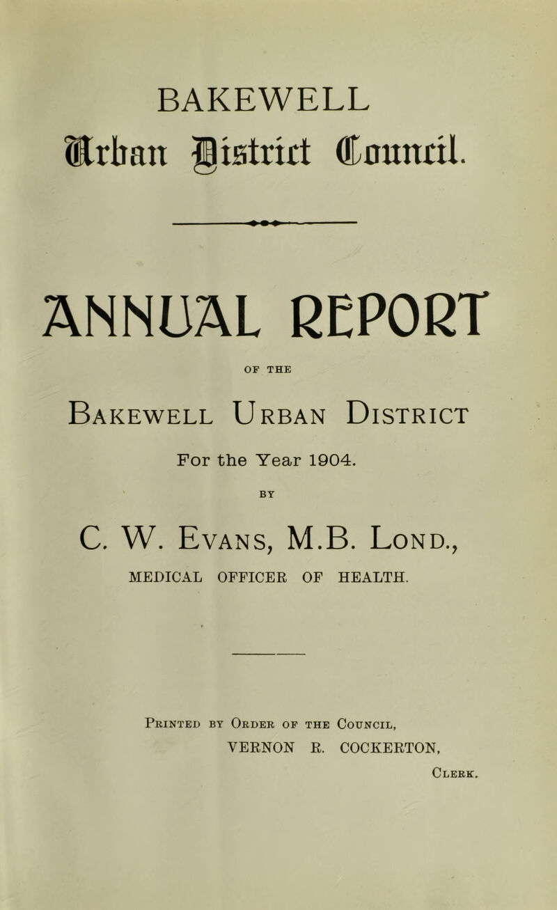 BAKEWELL Erban Jiatrirt Cnunril. ANNUAL REPORT OP THE Bakewell Urban District For the Year 1904. C. W. Evans, M.B. Bond., MEDICAL OFFICER OF HEALTH. Printed by Order of the Council, VERNON R. COCKERTON, Clerk.