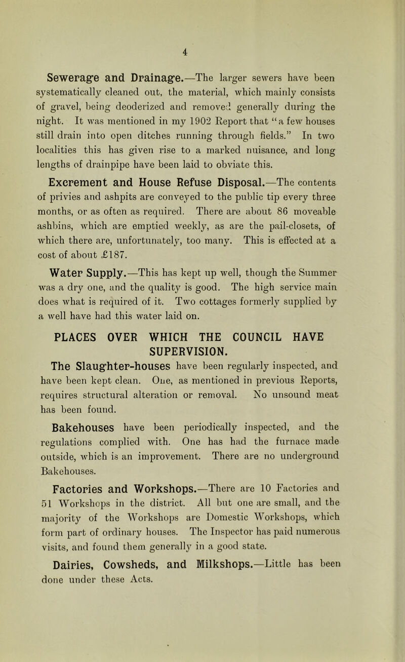 Seweragre and Drainagre.—The larger sewers have been systematically cleaned out, the material, which mainly consists of gravel, being deoderized and removed generally during the night. It was mentioned in my 1902 Report that “a few houses still drain into open ditches I’unning through fields.” In two localities this has given rise to a marked nuisance, and long lengths of drainpipe have been laid to obviate this. Excrement and House Refuse Disposal.—The contents of privies and ashpits are conveyed to the public tip every three months, or as often as required. There are about 86 moveable ashbins, which are emptied weekly, as are the pail-closets, of which there are, unfortunately, too many. This is effected at a cost of about J0187. Water Supply.—This has kept up well, though the Summer was a dry one, and the quality is good. The high service main does what is required of it. Two cottages formerly supplied by a well have had this water laid on. PLACES OVER WHICH THE COUNCIL HAVE SUPERVISION. The Slaugfhter-houses have been regularly inspected, and have been kept clean. One, as mentioned in previous Reports, requires structural alteration or removal. No unsound meat has been found. Bakehouses have been periodically inspected, and the regulations complied with. One has had the furnace made outside, which is an improvement. There are no underground Bakehouses. Factories and Workshops.—There are 10 Factories and 51 Workshops in the district. All but one are small, and the majority of the Workshops are Domestic Workshops, which form part of ordinary houses. The Inspector has paid numerous visits, and found them genei’ally in a good state. Dairies, Cowsheds, and Milkshops.—Little has been done under these Acts.