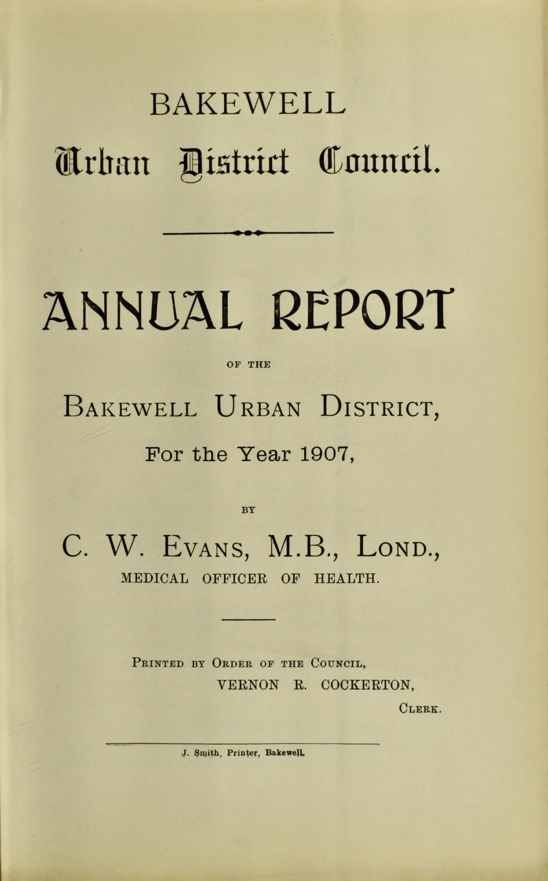 BAKEWELL Erban Jratnrt CnitntiL ANNUAL REPORT OP THE Bakewell Urban District, For the Year 1907, BT C. W. Evans, M.B., Bond., MEDICAL OFFICER OF HEALTH. Printed by Order op the Council, VERNON R. COCKERTON, Clerk. J. Smith, Printer, BakewelU