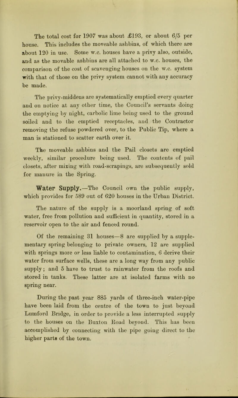 The total cost for 1907 was about £193, or about 6/6 per house. This includes the moveable asbbins, of which there are about 120 in use. Some w.c. houses have a privy also, outside, and as the movable asbbins are all attached to w.c. houses, the comparison of the cost of scavenging houses ou the w.c. system with that of those on the privy system cannot with any accuracy be made. The privy-middens are systematically emptied every quarter and ou notice at any other time, the Council’s servants doing the emptying by night, carbolic lime being used to the ground soiled and to the emptied receptacles, and the Contractor removing the refuse powdered over, to the Public Tip, where a man is stationed to scatter earth over it. The moveable asbbins and the Pail closets are emptied weekly, similar procedure being used. The contents of pail closets, after mixing with road-scrapings, are subsequently sold for manure in the Spring. Water Supply.—The Council own the public supply, which provides for 589 out of 620 houses in the Urban District. The nature of the supply is a moorland spring of soft water, free from pollution and sufficient in quantity, stored in a reservoir open to the air and fenced round. Of the remaining 31 houses—8 are supplied by a supple- mentary spring belonging to private owners, 12 are supplied with springs more or less liable to contamination, 6 derive their water from surface wells, these are a long way from any public supply; and 5 have to trust to rainwater from the roofs and stored in tanks. These latter are at isolated farms with no spring near. During the past year 885 yards of three-inch water-pipe have been laid from the centre of the town to just beyond Lumford Bridge, in order to provide a less interrupted supply to the houses on the Buxton Koad beyond. This has been accomplished by connecting with the pipe going direct to the higher parts of the town.