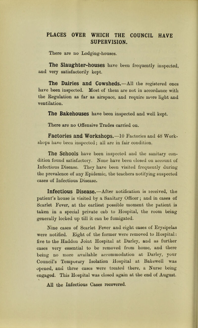 PLACES OVER WHICH THE COUNCIL HAVE SUPERVISION. There are no Lodging-houses. The Slaug-hter-houses have been frequently inspected, and very satisfactorily kept. The Dairies and Cowsheds.—All the registered ones have been inspected. Most of them are not in accordance with the Regulation as far as airspace, and require more light and ventilation. The Bakehouses have been inspected and well kept. There are no Offensive Trades carried on. Factories and Workshops.—lO Factories and 48 Work- shops have been inspected; all are in fair condition. The Schools have been inspected and the sanitary con- dition found satisfactory. None have been closed on account of Infectious Disease. They have been visited frequently during the prevalence of any Epidemic, the teachers notifying suspected cases of Infectious Disease. Infectious Disease.—After notification is leceived, the patient’s house is visited by a Sanitary Officer ; and in cases of Scarlet Fever, at the earliest possible moment the patient is taken in a special private cab to Hospital, the room being generally locked up till it can be fumigated. Nine cases of Scarlet Fever and eight cases of Erysipelas were notified. Eight of the former were removed to Hospital: five to the Haddou Joint Hospital at Darley, and as further cases very essential to be removed from home, and there being no nioi’e available accommodation at Darley, your Council’s Temporary Isolation Hospital at Bakewell w'as opened, and three cases were treated there, a Nurse being engaged. This Hospital was closed again at the end of August. All the Infectious Cases recovered.