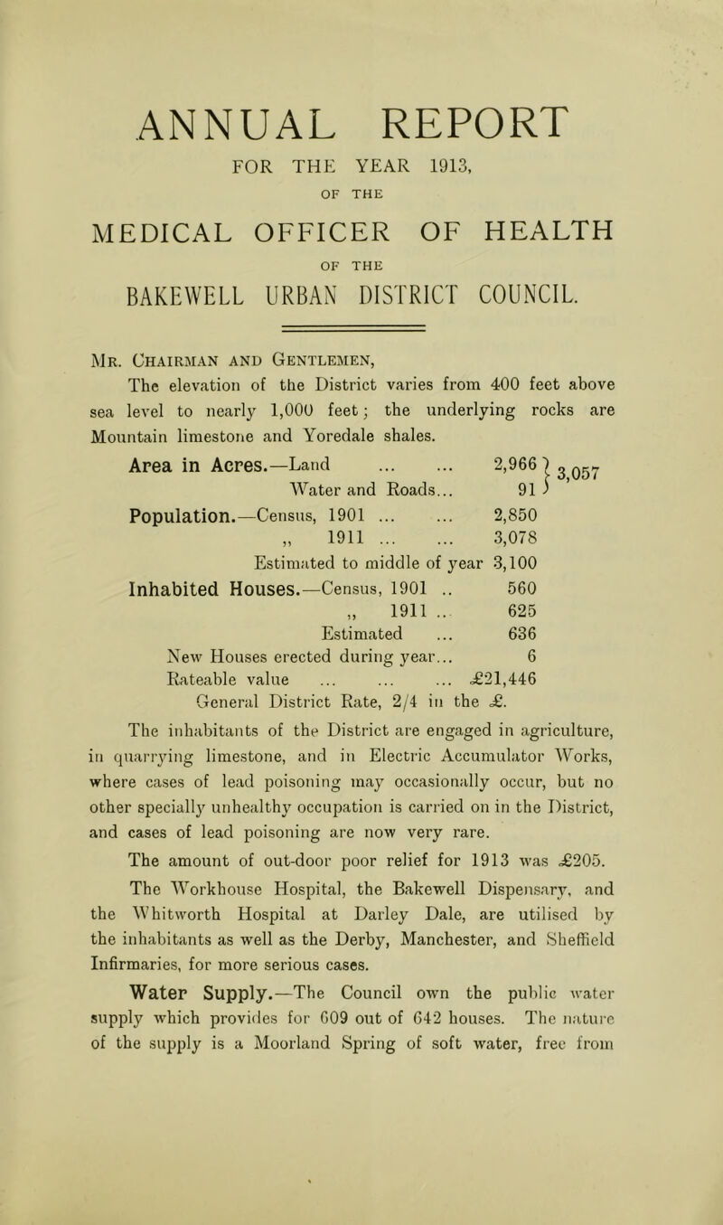 ANNUAL REPORT FOR THE YEAR 1913, OF THE MEDICAL OFFICER OF HEALTH OF THE BAKEWELL URBAN DISTRICT COUNCIL Mr. Chairman and Gentlemen, The elevation of the District varies from 400 feet above sea level to nearly 1,000 feet; the underlying rocks are Mountain limestone and Yoredale shales. Area in Acres.—Land 2,966) Water and Roads.. 91 j Population.—Census, 1901 2,850 „ 1911 3,078 Estimated to middle of year 3,100 Inhabited Houses.—Census, 1901 . 560 „ 1911 .. 625 Estimated 636 New Houses erected during year.. 6 Rateable value . ^021,446 General District Rate, 2/4 in the £. The inhabitants of the District are engaged in agriculture, in quarrying limestone, and in Electric Accumulator Works, where cases of lead poisoning may occasionally occur, but no other specially unhealthy occupation is carried on in the District, and cases of lead poisoning are now very rare. The amount of out-door poor relief for 1913 was ,£205. The Workhouse Hospital, the Bakewell Dispensary, and the Whitworth Hospital at Darley Dale, are utilised by the inhabitants as well as the Derby, Manchester, and Sheffield Infirmaries, for more serious cases. Water Supply.—The Council own the public water supply which provides for G09 out of 642 houses. The nature of the supply is a Moorland Spring of soft water, free from