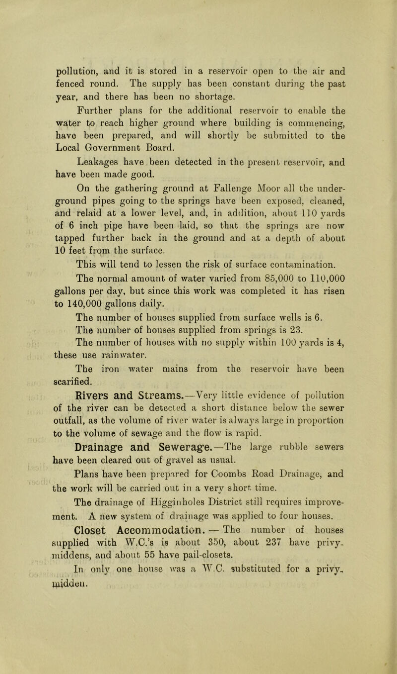 fenced round. The supply has been constant during the past year, and there has been no shortage. Further plans for the additional reservoir to enable the water to reach higher ground where building is commencing, have been prepared, and will shortly be submitted to the Local Government Board. Leakages have been detected in the present reservoir, and have been made good. On the gathering ground at Fallenge Moor all the under- ground pipes going to the springs have been exposed, cleaned, and relaid at a lower level, and, in addition, about 110 yards of 6 inch pipe have been laid, so that the spiings are now tapped further back in the ground and at a depth of about 10 feet from the surface. This will tend to lessen the risk of surface contamination. The normal amount of water varied from 85,000 to 110,000 gallons per day, but since this work was completed it has risen to 140,000 gallons daily. The number of houses supplied from surface wells is 6. The number of houses supplied from springs is 2.3. The number of houses with no supply within 100 yards is 4, these use rainwater. The iron water mains from the reservoir have been scarified. Rivers and Streams.—Very little evidence of pollution of the river can be detected a short distance below the sewer outfall, as the volume of river water is always lai-ge in proportion to the volume of sewage and the flow is rapid. Drainagre and Seweragfe.—The large rubble sewers have been cleared out of gravel as usual. Plans have been pr epared for Coombs Eoad Di-ainage, and the work will be carried out in a very short time. The drainage of Higginholes District still requires improve- ment. A new system of diaiinage was applied to four houses. Closet Accommodation. — The number of houses supplied with W.C.’s is about 350, about 237 have privy, middens, and about 55 have pail-closets. In only one house was a W.C. substituted for a privy, luiddeu.
