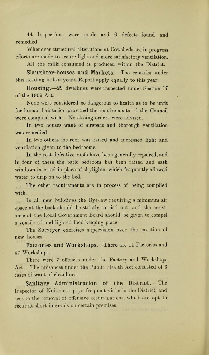 44 Inspections were made and 6 defects found and remedied. Whenever structural alterations at Cowsheds are in progress efforts are made to secure light and more satisfactory ventilation. All the milk consumed is produced within the District. Slaug^hter-houses and Markets.—The remarks under this heading in last year’s Keport apply equally to this year. Housing’.—29 dwellings were inspected under Section 17 of the 1909 Act. None were considered so dangerous to health as to be unfit for human habitation provided the requirements of the Council were complied with. No closing orders were advised. In two houses Avant of airspace and thorough ventilation was remedied. In two others the roof was raised and increased light and ventilation given to the bedrooms. In the rest defective roofs have been generally repaired, and in four of these the back bedroom has been raised and sash windows inserted in place of skylights, which frequently allowed water to drip on to the bed. The other requirements are in process of being complied with. In all neAv buildings the Bye-law requiring a minimum air space at the back should be strictly carried out, and the assist- ance of the Local Government Board should be given to compel a ventilated and lighted food-keeping place. The Surveyor exercises supervision over the erection of new houses. Factories and Workshops.—There are 14 Factories and 47 Workshops. There were 7 offences under the Factory and Workshops Act. The nuisances under the Public Health Act consisted of 3 cases of Avant of cleanliness. Sanitary Administration of the District.—The Inspector of Nuisances pays frequent visits in the District, and sees to the removal of ofi'ensive accumulations, Avhich are ajA to recur at short intervals on certain premises.