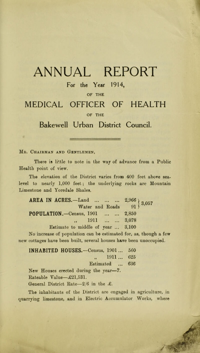 ANNUAL REPORT For the Year 1914, OF THE MEDICAL OFFICER OF HEALTH OF THE Bake well Urban District Council. Mr. Chairman and Gentlemen, There is little to note in the way of advance from a Public Health point of view. The elevation of the District varies from 400 feet above sea- level to nearly 1,000 feet; the underlying rocks are Mountain Limestone and Yoredale Shales. AREA IN ACRES.—Land 2,966 j ^ Water and Roads 91 ) POPULATION.—Census, 1901 2,860 „ 1911 3,078 Estimate to middle of year ... 3,100 No increase of population can be estimated for, as, though a few new cottages have been built, several houses have been unoccupied. INHABITED HOUSES.—Census, 1901... 560 „ 1911 ... 625 Estimated ... 636 New Houses erected during the year—7. Rateable Value—^21,531. General District Rate—2/6 in the £. The inhabitants of the District are engaged in agriculture, in quarrying limestone, and in Electric Accumulator Works, where