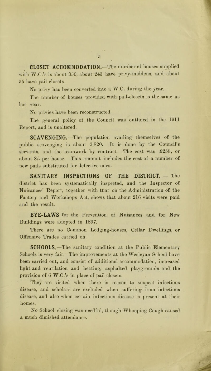 CLOSET ACCOMMODATION. —The number of houses supi)lied with W.C.’s is about 350, about 243 have privy-middens, and about 55 have pail closets. No privy has been converted into a W.C. during the year. The number of houses provided with pail-closets is the same as las), vear. No privies have been reconstructed. The general policy of the Council was outlined in the 1911 Report, and is unaltered. SCAVENGING. —The population availing themselves of the public scavenging is about 2,820. It is done by the Council’s servants, and the teamwork by contract. The cost was =£258, or about 8/- per house. This amount includes the cost of a number of new pails substituted for defective ones. SANITARY INSPECTIONS OF THE DISTRICT. — The district has been systematically inspected, and the Inspector of Nuisances’ Report, together with that on the Administration of the Factory and Workshops Act, shows that about 216 visits were paid and the result. BYE-LAWS for the Prevention of Nuisances and for New Buildings were adopted in 1897. There are no Common Lodging-houses, Cellar Dwellings, or Offensive Trades carried on. SCHOOLS.—The sanitary condition at the Public Elementary Schools is very fair. The improvements at the Wesleyan School have been carried out, and consist of additiousl accommodation, increased light and ventilation and heating, asphalted playgrounds and the provision of 6 W.C.’s in place of pail closets. They are visited when there is reason to suspect infectious disease, and scholars are excluded when suffering from infectious disease, and also when certain infectious disease is present at their homes. No School closing was needful, though Whooping Cough caused a much dimished attendance.