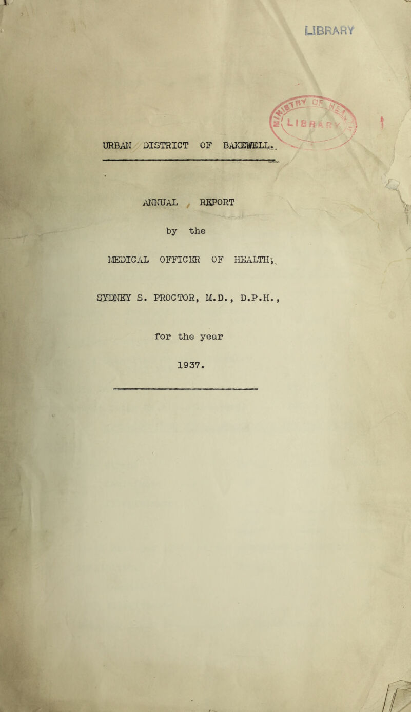 UBRARY f''/ i , - - -I W #i ~.f URBAN DISTRICT Cl* BAKEWELL. mnJAL , REPORT by the MEDICAL OFFICER OF HEALTH^ SYDNEY S. PROCTOR, M.D. , D.P.H. , for the year 1937