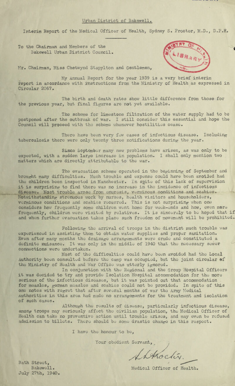 Urban District of Bakewell Interim Report of the Medical Officer of Health, Sydney S. Proctor, M.D., D.P.H# To the Chairman and Members of the Bakewell Urban District Council* Hr. Chairman, Miss Chetwynd Stapylton and Gentlemen, My Annual Report for the year 1939 is a very brief interim report in accordance with instructions from the Ministry of Health as expressed in Circular 2067. The birth and death rates shov/ little difference from those for the previous year, but final figures are not yet available. The scheme for limestone filtration of the water supply had to be postponed after the outbreak of war. I still consider this essential and hope the Council v.dll proceed with the scheme whenever hostilities cease. There have been very few cases of infectious disease. Including tuberculosis there were only twenty three notifications during the year. Since September many new problems have arisen, as was only to be expected, with a sudden large increase in population. I shall only mention two matters which are directly attributable to the war. The evacuation scheme operated in the beginning of September and broufrht many difficulties. Much trouble and expense could have been avoided had the children been inspected in Manchester. In spite of this lack of supervision it is surprising to find there was no increase in the incidence of infectious disease. Most trouble anoso from enuresis, verminous conditions and scabies. Notwithstanding strenuous work by nurses, health visitors and householders, verminous conditions and scabies recurred. This is not surprising v;hen one considers how frequently some children went homo for week-ends and how, oven more frequently, children were visited by relatives. It is sincerely to be hoped that if and when further evacuation takes place such freedom of movement will be prohibited. Following the arrival of troops in the district much trouble was experienced in assisting them to obtain water supplies and proper sanitation. Even after many months the drainage arrangements were crude and constituted a definite nuisance. It was only in the middle of 1940 that the necessary sewer connections were undertaken. Most of the difficulties could have been avoided had the Local Authority been consulted before the camp was occupied, but the joint circular of the Ministry of Health and War Office was utterly ignored. In conjunction mth the Regional and the Group Hospital Officers it was decided to try and provide Isolation Hospital accomm^odation for the more serious of the infectious diseases, but it was pointed out that accommodation , for measles, german measles and scabies could not be provided. In spite of this one notes with regret that after several months of war the Army Medical Authorities in this area had made no arrangements for the treatment and isolation of such cases. Although the results of disease, particularly infectious disease, among troops may seriously affect the civilian population, the Medical Officer of Health can take no preventive action until trouble arises, and may even be refused admission to billets. There should be some drastic change in this respect, I have the honour to be. Bath Street, Bakewell. July 27th, 1940. Your obedient Servant, Medical Officer of Health,