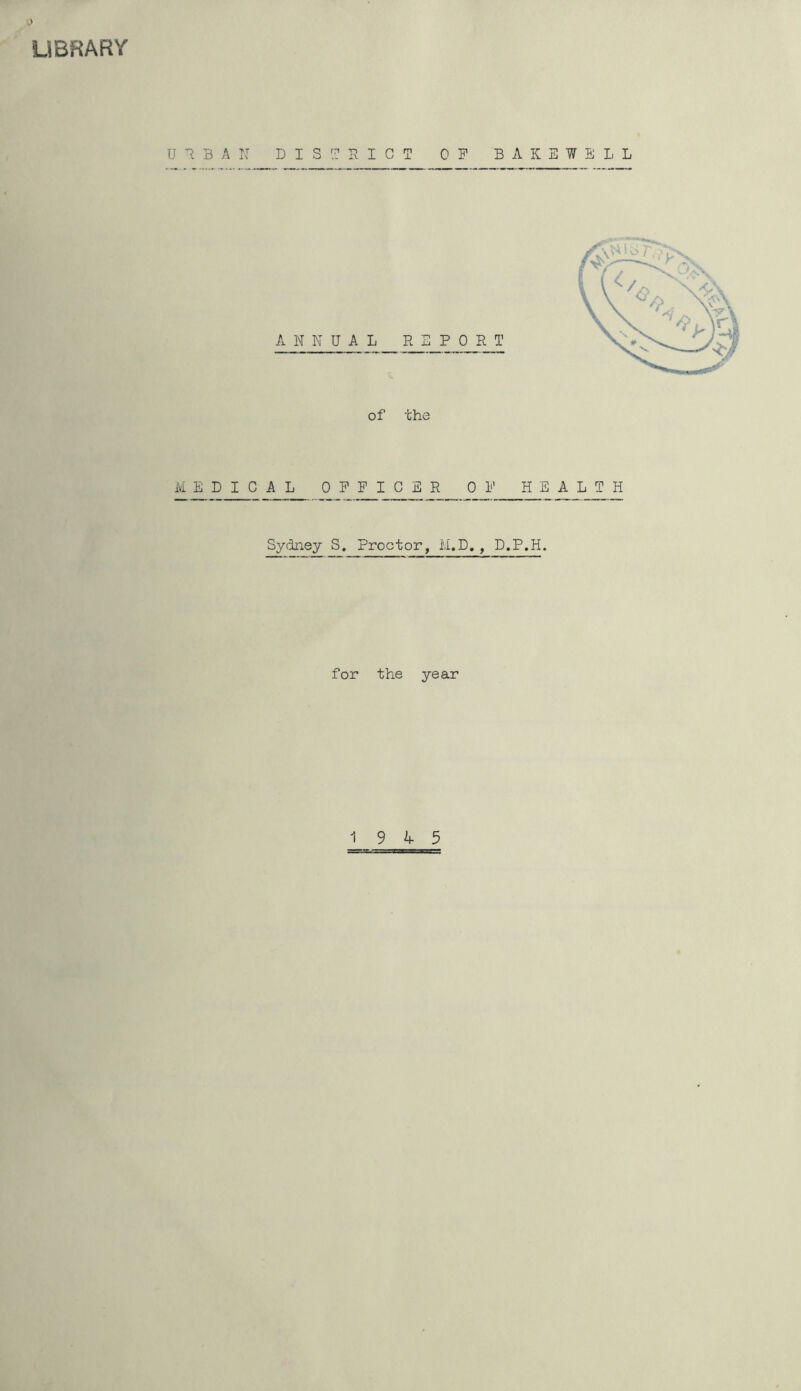 LIBRARY U T 3 A If DISTRICT OP B A K E W E 1, L of the MEDICAL OFFICER OF HEALTH Sydney S. Proctor, M.D,, D.P.H. for the year 19 4 5