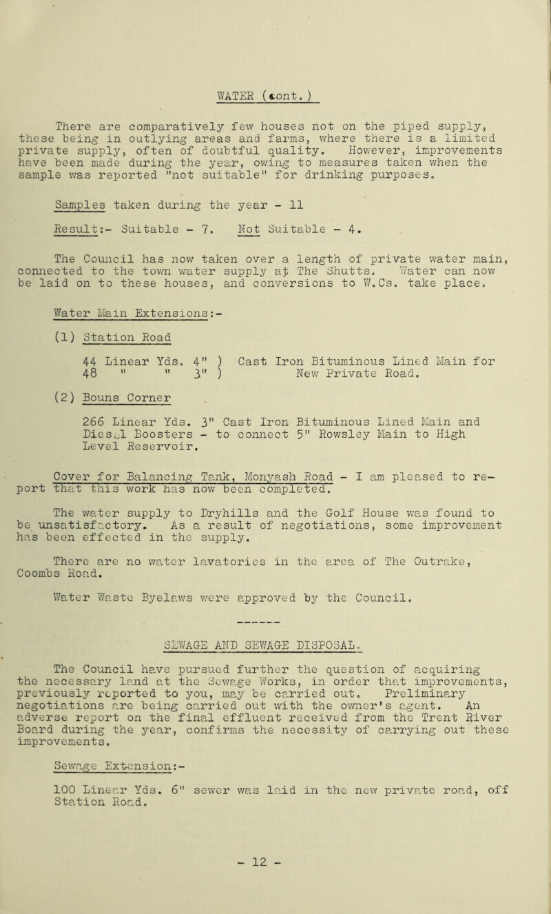 WATEE (<.onto) There are comparatively few houses not on the piped supply, these being in outlying areas and farms, where there is a limited private supply, often of doubtful quality. However, improvements have been made during the year, owing to measures taken when the sample w^as reported not suitable for drinking purposes. Samples taken during the year - 11 EesultSuitable - 7. Not Suitable - 4. The Council has now taken over a length of private water main, connected to the town water supply at The Shutts. Water can now be laid on to these houses, and conversions to W.Cs. take place. Water Main Extensions (1) Station Road 44 Linear Yds. 4 ) Cast Iron Bituminous Lined Main for 48   3 ) New Private Road. (2) Bouns Corner 266 Linear Yds. 3 Cast Iron Bituminous Lined Main and Bies,wl Boosters - to connect 5 Rowsley Main to High Level Reservoir. Cover for Balancing Tank, Monyash Road - I am pleased to re- port that this work has now been completed. The water supply to Bryhills and the Golf House was found to be unsatisfactory. As a result of negotiations, some improvement has been effected in the supply. There are no waiter lavatories in the area of The Outrake, Coombs Road. Water Waste Byelaws v/ere approved by the Council. SEWAGE AND SEWAGE BIBPOSAL. The Council have pursued further the question of acquiring the necessary land at the Sewage Works, in order that improvements, previously reported to you, may be ca.rried out. Prelimina,ry negotia.tions are being carried out with the owner's agent. An adverse report on the fina.1 effluent received from the Trent River Board during the year, confirms the necessity of ca,rrying out these improvements. Sewage Extcnsion;- 100 Linear Yds. 6 sewer was laid in the new private road, off Sta.tion Road. 12 -