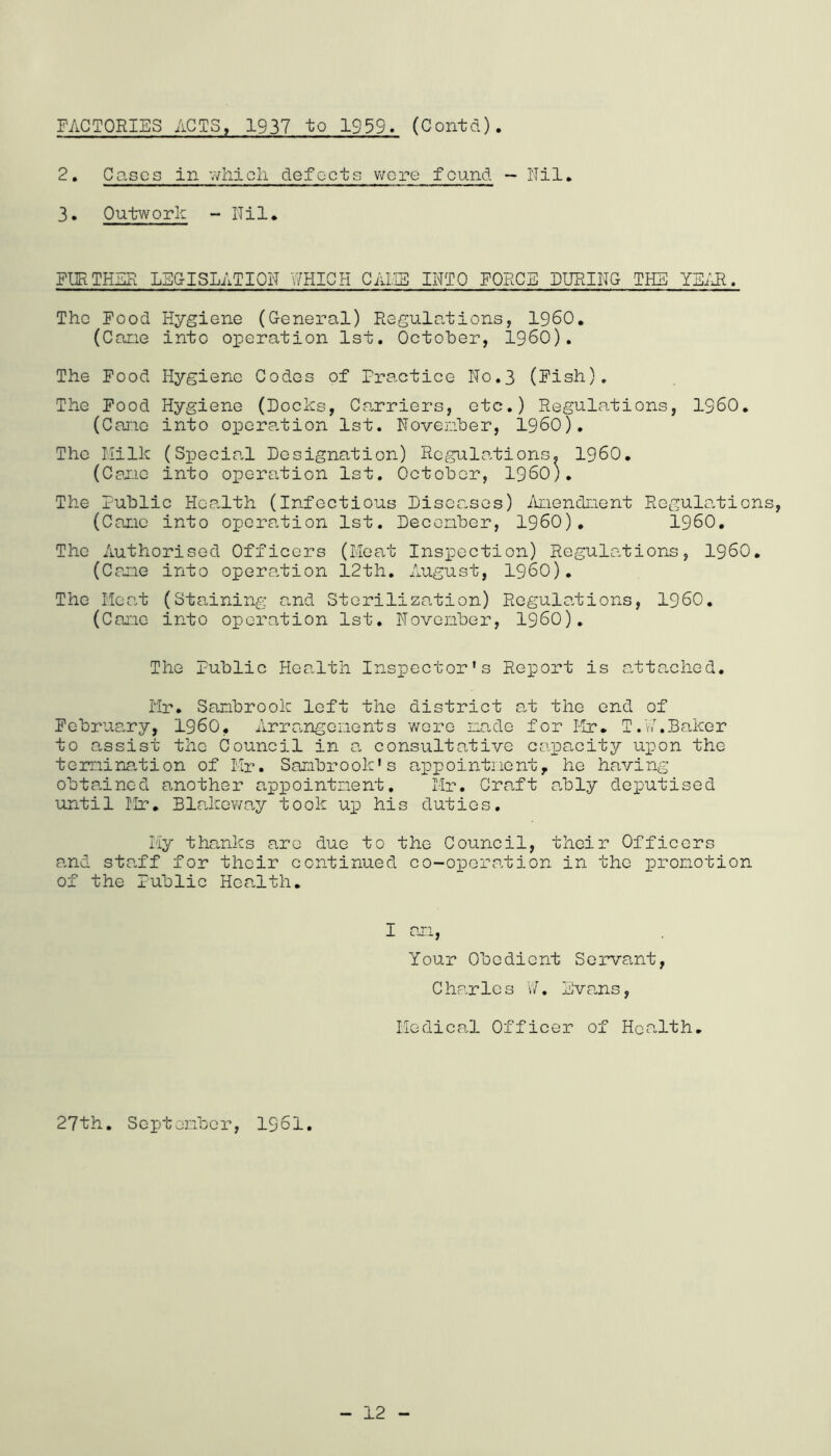 FACTORIES ACTS, 1937 to 1939. (Contd). 2. Cases in v/liicli defocts v/ore found — ITil, 3. Outwork - ITil* FURTHER LEGISLATION WHICH CALIE INTO FORCE LURING THE YE/Jl. The Food Hygiene (General) Regulations, I960, (Cane into operation 1st. October, I960). The Food Hygiene Codes of Practice No.3 (Fish). The Food Hygiene (Docks, Carriers, etc.) Regulations, I960, (Cai'ic into operation 1st. Novenber, I960). The Milk (Special Designation) Regulations. I960, (Caxic into operation 1st. October, I960). The Public Health (Infectious Diseases) Anendnent Regulo.tions, (Cane into opero.tion 1st. Decenber, I960), I960, The Authorised Officers (Mea,t Inspection) Regulations, I960, (Cane into operation 12th. August, I960), The Heat (Staining and Sterilization) Regulations, I960. (Cane into operation 1st, Novenber, I960), The Public Health Inspector's Report is attached. rir. Sanbrook left the district a-t the end of February, I960, Arrangenents wore nade for Ilr, T.V/.Baker to assist the Council in a consultative capacity upon the tenaination of lir. Sanbrook* s appointiiont, he having obtained another appointnent, Mr, Craft a,bly deputised until Mr, Bla,kowa,y took up his duties, liy thanks a.re due to the Council, their Officers a.nd staff for their continued co-operation in the pronotion of the Public Health. I an. Your Obedient Servant, Charles v/. Eva.ns, Medical Officer of Hccalth, 27th. Septenber, 1961.