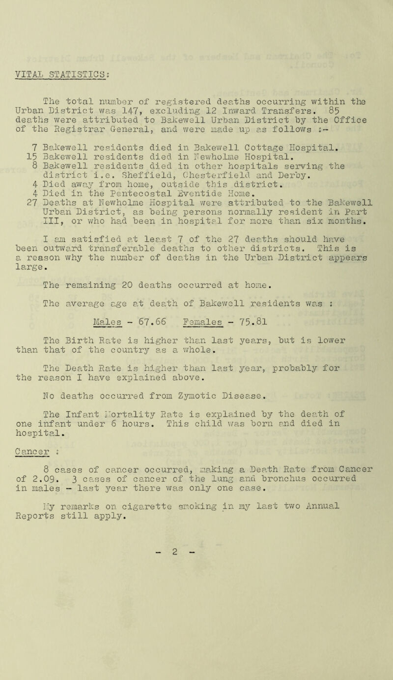 VITAL STATISTICS; The total nuinler of registered deaths occurring within the Urban District was 147, excluding 12 Inward Transfers. 85 deaths were attributed to Bakev'/ell Urban District by the Office of the Registrar General, and were nade up as follows 7 Bakewell residents died in Bakewell Cottage Hospital. 15 Bakewell residents died in Fewholme Hospital, 8 Bakewell residents died in other hospitals serving the district i,e, Sheffield, Chesterfield and Derby. 4 Died awaj? from home, outside this district. 4 Died in the Pentecostal Eventide Home. 27 Deaths at Newholme Plospital were attributed to the Bakewell Urban District, as being persons normally resident in Pant III, or who ha,d been in hospita.l for more than six months. I am satisfied at least 7 of the 27 deaths should have been outward transfera.ble deaths to other districts. This is a reason why the number of dearths in the Urban District app>eans large. The remaining 20 deaths occurred at home. The average age a.t death of Bakewell residents wan ; Ma.les - 67.66 Pemales - 75.81 The Birth Rate is higher than last years, but is lower than that of the country as a whole. The Death Rate is higher than last yean, probably for the reason I ha.ve exiolained above. Ho deaths occurred from Zjrmotic Disease. The Infant Horta.lity Rate is explained by the deafh of one infant under 6 hours. This child was born and died in hospita-1. Cancer ; 8 cases of cancer occurred, making of 2.09. 3 canes of cancer of the lung in males — last year there wan only one a Deafh Rate from Cancer and bronchus occurred caose. Hy remarks on cigarette smoking in my last two Annual Reports still apply.