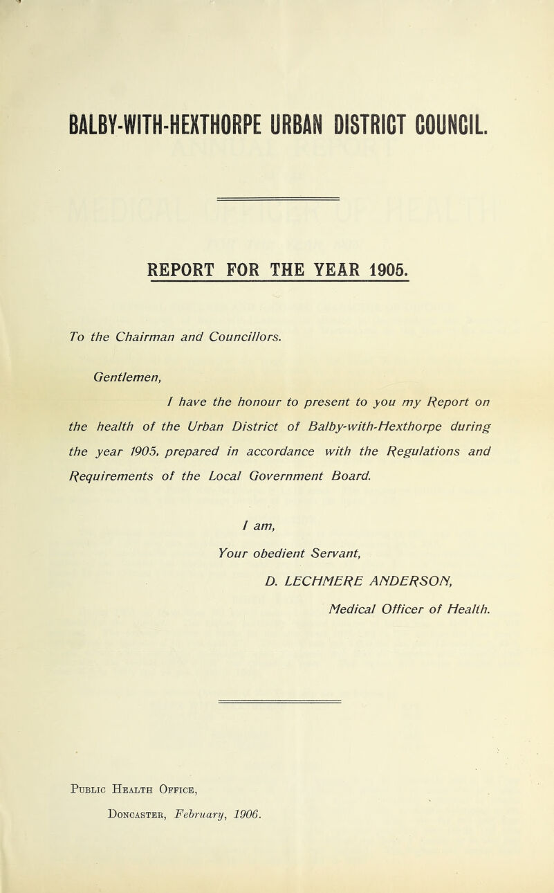 BALBY-WITH-HEHTHORPE URBAN DISTRICT COUNCIL REPORT FOR THE YEAR 1905. To the Chairman and Councillors. Gentlemen, I have the honour to present to you my Report on the health of the Urban District of Balby-with-Hexthorpe during the year 1905, prepared in accordance with the Regulations and Requirements of the Local Government Board. I am, Your obedient Servant, D. LECH MB RE ANDERSON, Medical Officer of Health. Public Health Office, Doncaster, February, 1906.