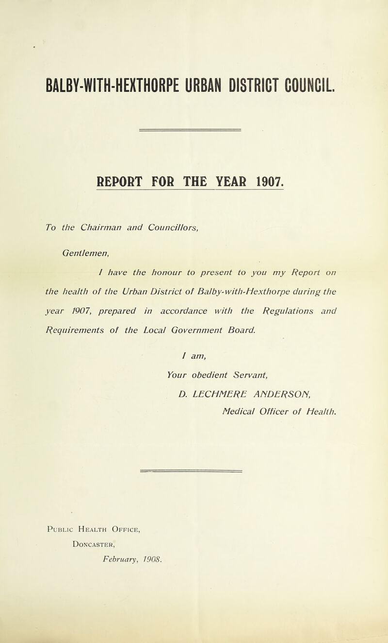 BAL6Y-WITH-HEXTH0RPE URBAN DISTRICT COUNCIL REPORT FOR THE YEAR 1907. To the Chairman and Councillors, Gentlemen, I have the honour to present to you my Report on the health of the Urban District of Balby-with-Hexthorpe during the year 1907, prepared in accordance with the [Regulations and Requirements of the Local Government Board. / am, Your obedient Servant, D. LECHMERE AfiDERSOIS, Medical Officer of Health. Public Health Office, Doncaster, February, 1908.