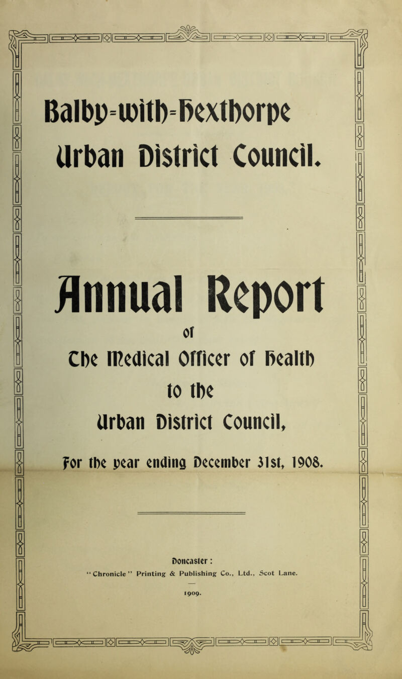 Balbp^witl)=l)extl)orpe Urban District Council. I I I I Annual Report Of Cl)c n^edical Officer of RealtI) to tDe Urban District Council I I for tbc pear ending December 31st, 1908. Doncaster: “Chronicle” Printing & Publishing Co., Ltd., Scot Lane. 1909. |[^rE=n=>Qczni=3