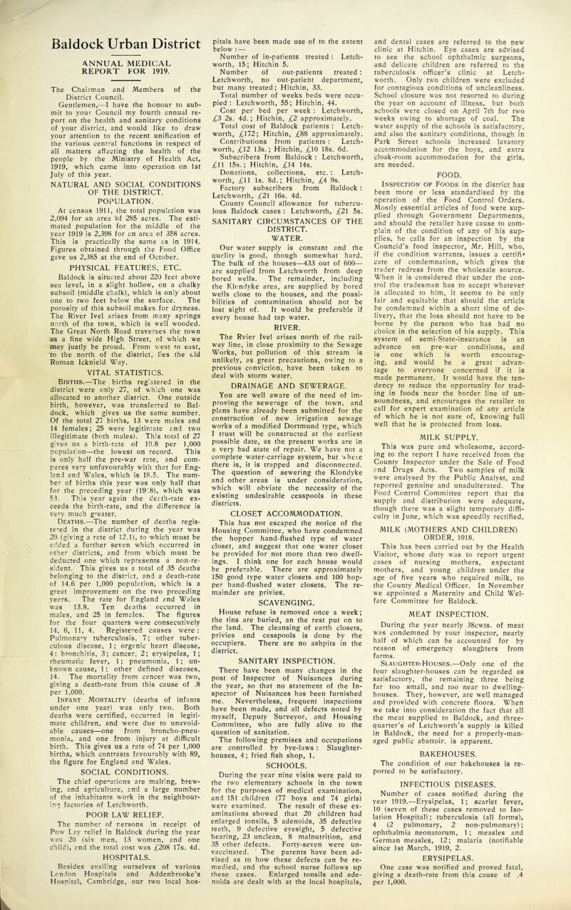 ANNUAL MEDICAL REPORT FOR 1919. The Chairman and Members of the District Council. Gentlemen,—I have the honour to sub- mit to your Council my fourth annual re- port on the health and sanitary conditions of your district, and would like to draw your attention to the recent unification of the various central functions in respect of all matters affecting the health of the people by the Ministry of Health Act, 1919, which came into operation on 1st July of this year. NATURAL AND SOCIAL CONDITIONS OF THE DISTRICT. POPULATION. At census 1911, the total population was 2,094 for an area of 285 acres. The esti- mated population for the middle of the year 1919 is 2,398 for an area of 358 acres. This is practically the same as in 1914. Figures obtained through the Food Office gave us 2,385 at the end of October. PHYSICAL FEATURES, ETC. Baldock is situated about 220 feet above sea level, in a slight hollow, on a chalky subsoil (middle chalk), which is only about one to two feet below the surface. The porosity of this subsoil makes for dryness. The River Ivel arises from many springs north of the town, which is well wooded. The Great North Road traverses the town as a fine wide High Street, of which we may justly be proud. From west to east, TO the north of the district, lies the old Roman Icknield Way. VITAL STATISTICS. Births.—The births registered in the district were only 27, of which one was allocated to another district. One outside birth, however, was transferred to Bal- dock, which gives us the same number. Of the total 27 births, 13 were males and 14 females; 25 were legitimate and two illegitimate (both males). This total of 27 gives us a birth-rate of 10.8 per 1,000 population—the lowest on record. This is only half the pre-war rate, and com- pares very unfavourably with that for Eng- land and Wales, which is 18.5. The num- ber of births this year was only half that for the preceding year (19i8), which was 53. This year again the death-rate ex- ceeds the birth-rate, and the difference is very much greater. Deaths.—The number of deaths regis- tered in the district during the year was 29.(giving a rate of 12.1), to which must be added a further seven which occurred in other districts, and from which must be deducted one which represents a non-re- sident. This gives us a total of 35 deaths belonging to the district, and a death-rate of 14.6 per 1,000 population, which is a great improvement on the two preceding years. The rate for England and Wales was 13.8. Ten deaths occurred in males, and 25 in females. The figures for the four quarters were consecutively 14, 6, 11, 4. Registered causes were: Pulmonary tuberculosis, 7; other tuber- culous disease, 1; organic heart disease, 4: bronchitis, 3; cancer, 2; erysipelas, 1; rheumatic fever, 1; pneumonia, 1 ; un- known cause, 1; other defined diseases, 14. The mortality from cancer was two, giving a death-rate from this cause of .8 per 1,000. Infant Mortality (deaths of infants under one year) was only two. Both deaths were certified, occurred in legiti- mate children, and were due to unavoid- able causes—one from broncho-pneu- monia, and one from injury at difficult birth. This gives us a rate of 74 per 1,000 births, which contrasts favourably with 89, the figure for England and Wales. SOCIAL CONDITIONS. The chief operations are malting, brew- ing, and agriculture, and a large number of the inhabitants work in the neighbour- ing factories of Letchworth. POOR LAW RELIEF. The number of persons in receipt of Pow Lay relief in Baldock during the year was 20 (six men, 13 women, and one child), and the total cost was ;if208 17s. 4d. HOSPITALS. Besides availing ourselves of various London Hospitals and Addenbrooke’s Hospital, Cambridge, our two local hos- below : — Number of in-patients treated : Letch- worth, 15; Hitchin 5. Number of out-patients treated : Letchworth, no out-patient department, but many treated; Hitchin, 33. Total number of weeks beds were occu- pied : Letchworth, 55; Hitchin, 44. Cost per bed per week : Letchworth, £3 2s. 4d.; Hitchin, £2 approximately. Total cost of Baldock patients : Letch- worth, £\~2; Hitchin, ;(;88 approximately. Contributions from patients : Letch- worth, £12 13s.; Hitchin, ;)(jl0 I8s. 6d. Subscribers from Baldock : Letchworth, £IJ 15s.; Hitchin, £14 14s. Donations, collections, etc. : Letch- worth, ;£11 Is. 8d.; Hitchin, £4 9s. Factory subscribers from Baldock: Letchworth, /21 16s. 4d. County Council allowance for tubercu- lous Baldock cases : Letchworth, £21 5s. SANITARY CIRCUMSTANCES OF THE DISTRICT. WATER. Our water supply is constant and the quality is good, though somewhat hard. The hulk of the houses—433 out of 600— are supplied from Letchworth from deep bored wells. The remainder, including the Klondyke area, are supplied by bored wells close to the houses, and the possi- bilities of contamination should not be lost sight of. It would be preferable if every house had tap water. RIVER. The Rvier Ivel arises north of the rail- way line, in close proximity to the Sewage Works, but pollution of this stream is unlikely, as great precautions, owing to a previous conviction, have been taken to deal with storm water. DRAINAGE AND SEWERAGE. You are well aware of the need of im- proving the sewerage of the town, and plans have already been submitted for the construction of new irrigation sewage works of a modified Dortmund type, which I trust will be constructed at the earliest possible date, as the present works are in a very bad state of repair. We have not a complete water-carriage system, but 'Aheie there is, it is trapped and disconnected. The question of sewering the Klondyke and other areas is under consideration, which will obviate the necessity of the existing undesirable cesspools in these districts. CLOSET ACCOMMODATION. This has not escaped the notice of the Housing Committee, who have condemned the hopper hand-flushed type of water closet, and suggest that one water closet be provided for not more than two dwell- ings. I think one for each house would be preferable. There are approximately 150 good type water closets and 100 hop- per hand-flushed water closets. The re- mainder are privies. SCAVENGING. House refuse is removed once a week; the tins are buried, an the rest put on to the land. The cleansing of earth closets, privies and cesspools is done by the occupiers. There are no ashpits in the district. SANITARY INSPECTION. There have been many changes in the post of Inspector of Nuisances during the year, so that no statement of the In- spector of Nuisances has been furnished me. Nevertheless, frequent inspections have been made, and all defects noted by myself. Deputy Surveyor, and Housing Committee, who are fully alive to the question of sanitation. The following premises and occupations are controlled by bye-laws: Slaughter- houses, 4; fried fish shop, 1. SCHOOLS. During the year nine visits were paid to the two elementary schools in the town for the purposes of medical examination, and 151 children (77 boys and 74 girls) were examined. The result of these ex- aminations showed that 20 children had enlarged tonsils, 5 adenoids, 35 defective teeth, 9 defective eyesight, 5 defective hearing, 23 unclean, 8 malnutrition, and 35 other defects. Forty-seven were un- vaccinated. The parents have been ad- vised as to how these defects can be re- medied, and the school nurse follows up these cases. Enlarged tonsils and ade- noids are dealt with at the local hospitals. clinic at Hitchin. Eye cases are advised to see the school ophthalmic surgeons, and delicate children are referred to the tuberculosis officer’s clinic at Letch- worth. Only two children were excluded for contagious conditions of uncleanliness. School closure was not resorted to during the year on account of illness, but both schools were closed on April 7th for two weeks owing to shortage of coal. The water supply of the schools is satisfactory, and also the sanitary conditions, though in Park Street schools increased lavatory accommodation for the boys, and extra cloak-room accommodation for the girls, are needed. FOOD. Inspection of Foods in the district has been more or less standardised by the operation of the Food Control Orders. Mostly essential articles of food were sup- plied through Government Departments, and should the retailer have cause to com- plain of the condition of any of his sup- plies, he calls for an inspection by the Councid’s food inspector, Mr. Hill, who, if the condition warrants, issues a certifi-* cate of condemnation, which gives the trader redress from the wholesale source. When it is considered that under the con- trol the tradesman has to accept w'hatever is allocated to him, it seems to be only fair and equitable that should the article he condemned within a short time of de- livery, that the loss should not have to be borne by the person who has had no choice in the selection of his supply. This system of semi-State-insurance is an advance on pre-war conditions, and is one which is worth encourag- ing, and would be a great advan- tage to everyone concerned if it is made permanent. It would have the ten- dency to reduce the opportunity for trad- ing in foods near the border line of un- soundness, and encourages the retailer to call for expert examination of any article of which he is not sure of, knowing full well that he is protected from loss. MILK SUPPLY. This was pure and wholesome, accord- ing to the report I have received from the County Inspector under the Sale of Food and Drugs Acts. Two samples of milk were analysed by the Public Analyst, and reported genuine and unadulterated. The Food Control Committee report that the supply and distribution were adequate, though there was a slight temporary diffi- culty in June, which was speedily rectified. MILK (MOTHERS AND CHILDREN) ORDER, 1918. This has been carried out by the Health Visitor, whose duty was to report urgent cases of nursing mothers, expectant mothers, and young children under the age of five years who required milk, to the County Medical Officer. In November we appointed a Maternity and Child Wel- fare Committee for Baldock. MEAT INSPECTION. During the year nearly 38cwts. of meat was condemned by your inspector, nearly half of which can be aecounted for by reason of emergency slaughters from farms. Slaughter-Houses.—Only one of the four slaughter-houses can be regarded as satisfactory, the remaining three being far too small, and too near to dwelling- houses. They, however, are well managed and provided with concrete floors. When we take into consideration the fact that all the meat supplied to Baldock, and three- quarter’s of Letchworth’s supply is killed in Baldock, the need for a properly-man- aged public abattoir, is apparent. BAKEHOUSES. The condition of our bakehouses is re- ported to be satisfactory. INFECTIOUS DISEASES. Number of cases notified during the year 1919.—Erysipelas, 1; scarlet fever, 10 (seven of these cases removed to Iso- lation Hospital); tuberculosis (all forms), 4 (2 pulmonary, 2 non-pulmonary); ophthalmia neonatorum, 1; measles and German measles, 12; malaria (notifiable since 1st March, 1919, 2. ERYSIPELAS. One case was notified and proved fatal, giving a death-rate from this cause of .4 per 1,000.