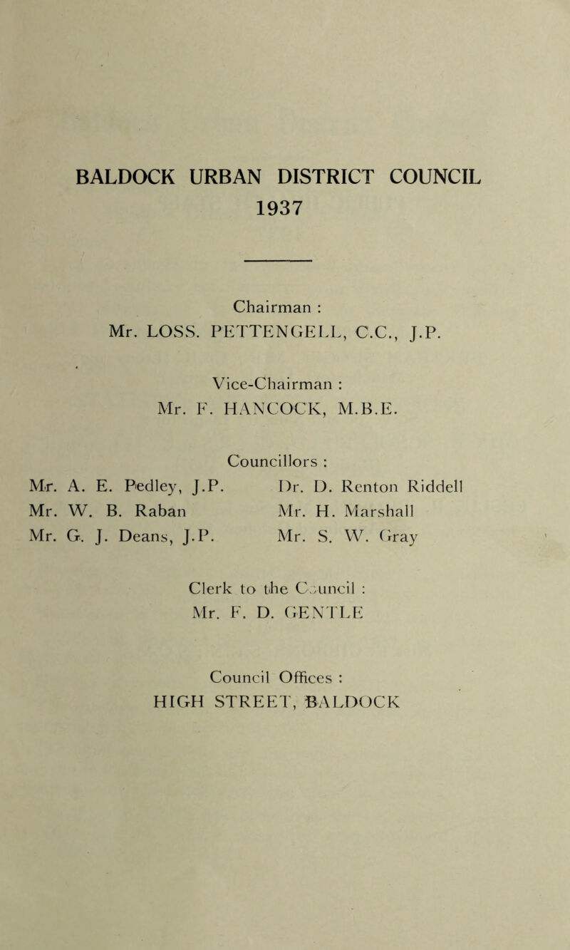 1937 Chairman : Mr. LOSS. PETTENGELL, C.C., J.P. Vice-Chairman : Mr. E. HANCOCK, M.B.E. Councillors : Mr. A. E. Pedley, J.P. I)r. D. Renton Riddell Mr. W. B. Raban Mr. H. Marshall Mr. G. J. Deans, J.P. Mr. S. W. (may Clerk to the Crvuncil : Mr. F. D. GEN'I LF Council Offices : HIGH STREET, BALDOCK
