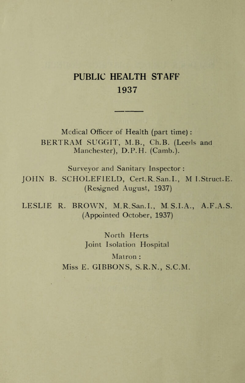 PUBLIC HEALTH STAFF 1937 Medical Officer of Health (part time) : BERTRAM SUGGIT, M.B., Ch.B. (Leerls and Manchester), D.P.H. (Camb.). Surveyor and Sanitary Inspector : JOHN B. SCHOLEFIELD, Cert.R San.L, M I.Struct.E. (Resiigned August, 1937) LESLIE R. BROWN, M.R.San.L, M S.LA., A.F.A.S. (Appointed October, 1937) North Herts Joint Isolation Hospital Matron : Miss E. GIBBONS, S.R.N., S.C.M.