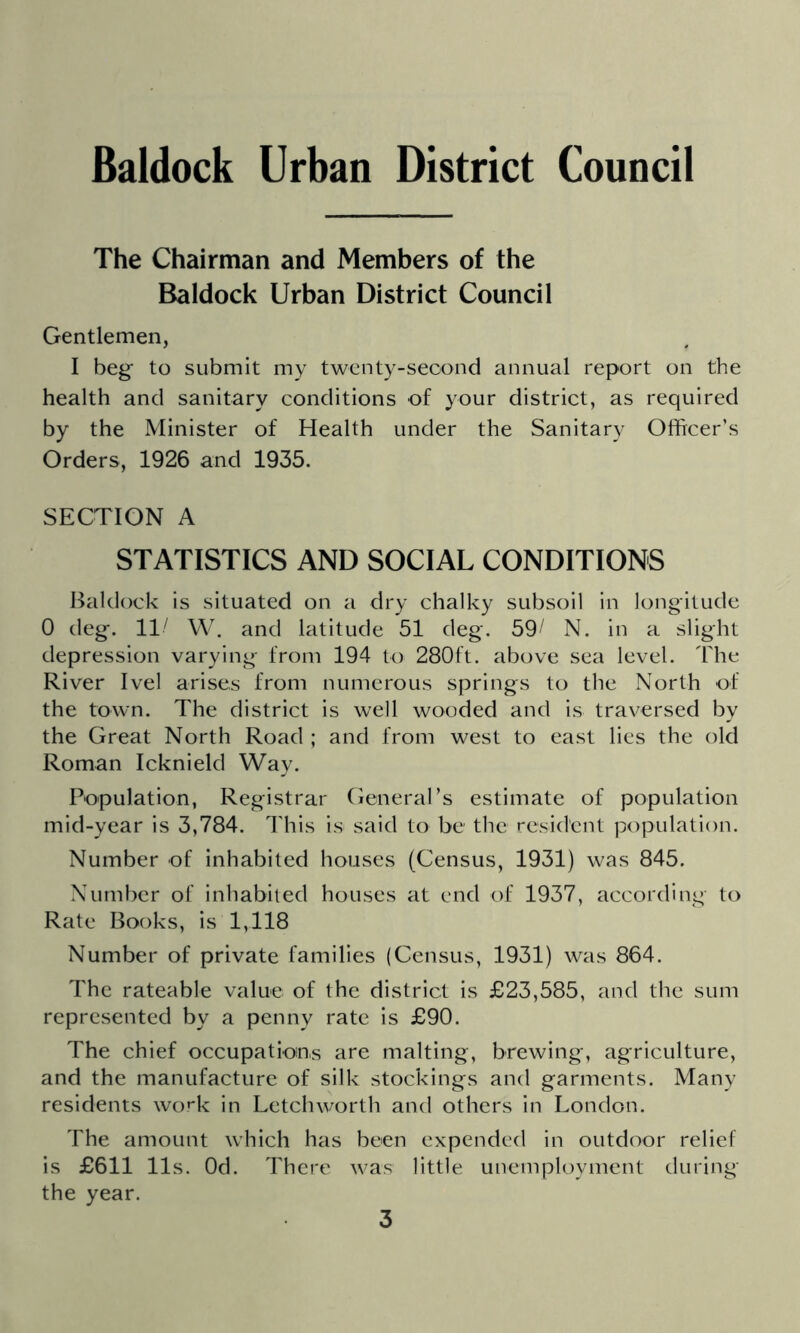 The Chairman and Members of the Baldock Urban District Council Gentlemen, I beg- to submit my twenty-second annual report on the health and sanitary conditions of your district, as required by the Minister of Health under the Sanitary Officer’s Orders, 1926 and 1935. SECTION A STATISTICS AND SOCIAL CONDITIONS I^aldock is situated on a dry chalky subsoil in longitude 0 deg. 11^ W. and latitude 51 deg. 59^ N. in a slight depression varying from 194 to 280ft. above sea level. The River Ivel arises from numerous springs to the North of the town. The district is well wooded and is traversed by the Great North Road ; and from west to east lies the old Roman Icknield Way. Population, Registrar General’s estimate of population mid-year is 3,784. lliis is said to be the resident population. Number of inhabited houses (Census, 1931) was 845. Number of inhabited houses at end of 1937, according to Rate Books, is 1,118 Number of private families (Census, 1931) was 864. The rateable value of the district is £23,585, and the sum represented by a penny rate is £90. The chief occupations are malting, brewing, agriculture, and the manufacture of silk stockings and garments. Many residents wo»'k in Letch worth and others in London. The amount which has been expended in outdoor relief is £611 11s. Od. There was little unemployment during the year.