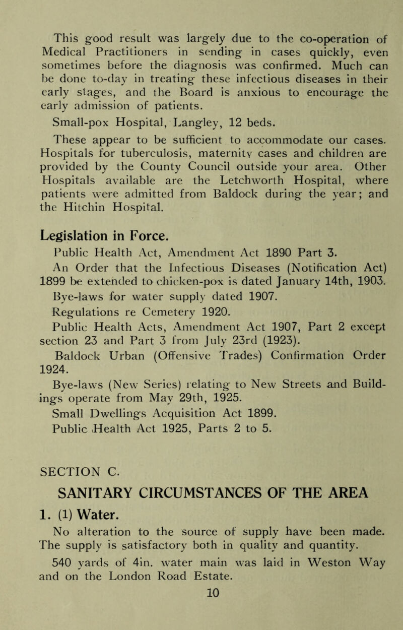 This good result was largely due to the co-operation of Medical Practitioners in sending in cases quickly, even sometimes before the diagnosis was confirmed. Much can be done to-day in treating these infectious diseases in their early stages, and the Board is anxious to encourage the early admission of patients. Small-pox Hospital, Langley, 12 beds. These appear to be sufficient to accommodate our cases. Hospitals for tuberculosis, maternity cases and children are provided by the County Council outside your area. Other Hospitals available are the Letchworth Hospital, where patients were admitted from Baldock during the year; and the Hitchin Hospital. Legislation in Force. Public Health Act, Amendment Act 1890 Part 3. An Order that the Infectious Diseases (Notification Act) 1899 be extended to chicken-pox is dated January 14th, 1903. Bye-laws for water supply dated 1907. Regulations re Cemetery 1920. Public Health Acts, Amendment Act 1907, Part 2 except section 23 and Part 3 from July 23rd (1923). Baldock Urban (Offensive Trades) Confirmation Order 1924. Bye-laws (New Series) relating to New Streets and Build- ings operate from May 29th, 1925. Small Dwellings Acquisition Act 1899. Public Health Act 1925, Parts 2 to 5. SECTION C. SANITARY CIRCUMSTANCES OF THE AREA 1. (1) Water. No alteration to the source of supply have been made. The supply is satisfactory both in quality and quantity. 540 yards of 4in. water main was laid in Weston Way and on the London Road Estate.